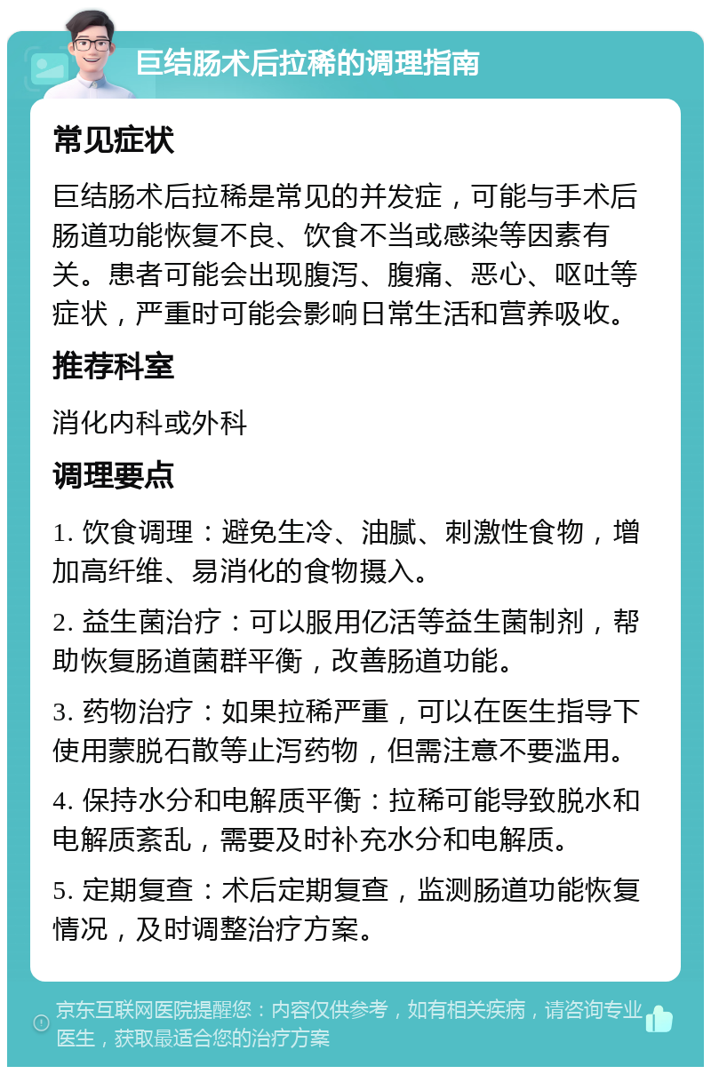 巨结肠术后拉稀的调理指南 常见症状 巨结肠术后拉稀是常见的并发症，可能与手术后肠道功能恢复不良、饮食不当或感染等因素有关。患者可能会出现腹泻、腹痛、恶心、呕吐等症状，严重时可能会影响日常生活和营养吸收。 推荐科室 消化内科或外科 调理要点 1. 饮食调理：避免生冷、油腻、刺激性食物，增加高纤维、易消化的食物摄入。 2. 益生菌治疗：可以服用亿活等益生菌制剂，帮助恢复肠道菌群平衡，改善肠道功能。 3. 药物治疗：如果拉稀严重，可以在医生指导下使用蒙脱石散等止泻药物，但需注意不要滥用。 4. 保持水分和电解质平衡：拉稀可能导致脱水和电解质紊乱，需要及时补充水分和电解质。 5. 定期复查：术后定期复查，监测肠道功能恢复情况，及时调整治疗方案。