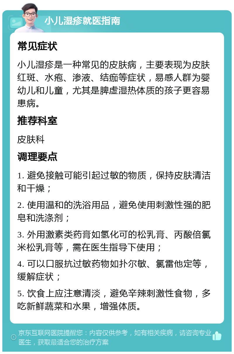 小儿湿疹就医指南 常见症状 小儿湿疹是一种常见的皮肤病，主要表现为皮肤红斑、水疱、渗液、结痂等症状，易感人群为婴幼儿和儿童，尤其是脾虚湿热体质的孩子更容易患病。 推荐科室 皮肤科 调理要点 1. 避免接触可能引起过敏的物质，保持皮肤清洁和干燥； 2. 使用温和的洗浴用品，避免使用刺激性强的肥皂和洗涤剂； 3. 外用激素类药膏如氢化可的松乳膏、丙酸倍氯米松乳膏等，需在医生指导下使用； 4. 可以口服抗过敏药物如扑尔敏、氯雷他定等，缓解症状； 5. 饮食上应注意清淡，避免辛辣刺激性食物，多吃新鲜蔬菜和水果，增强体质。