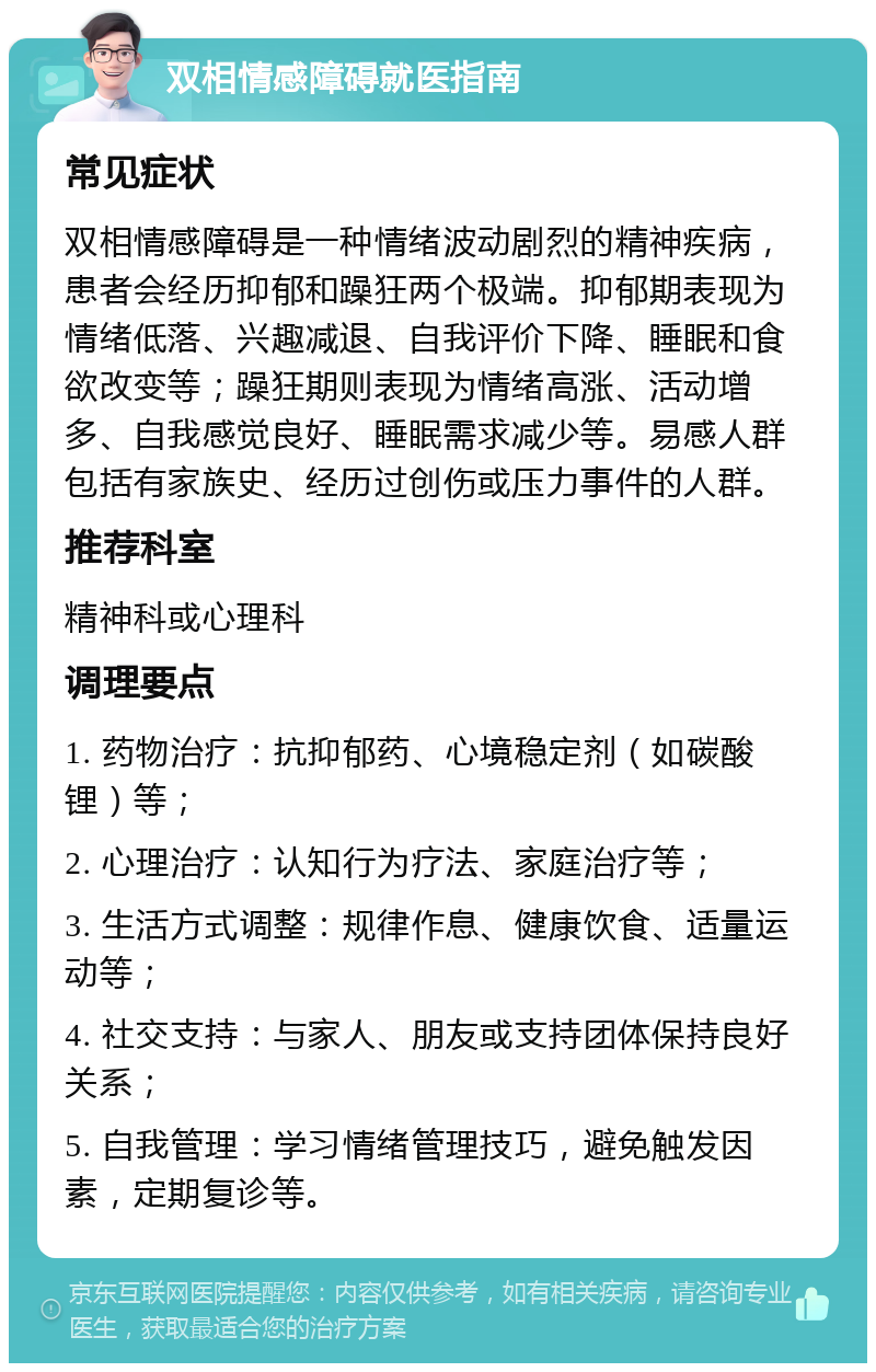 双相情感障碍就医指南 常见症状 双相情感障碍是一种情绪波动剧烈的精神疾病，患者会经历抑郁和躁狂两个极端。抑郁期表现为情绪低落、兴趣减退、自我评价下降、睡眠和食欲改变等；躁狂期则表现为情绪高涨、活动增多、自我感觉良好、睡眠需求减少等。易感人群包括有家族史、经历过创伤或压力事件的人群。 推荐科室 精神科或心理科 调理要点 1. 药物治疗：抗抑郁药、心境稳定剂（如碳酸锂）等； 2. 心理治疗：认知行为疗法、家庭治疗等； 3. 生活方式调整：规律作息、健康饮食、适量运动等； 4. 社交支持：与家人、朋友或支持团体保持良好关系； 5. 自我管理：学习情绪管理技巧，避免触发因素，定期复诊等。