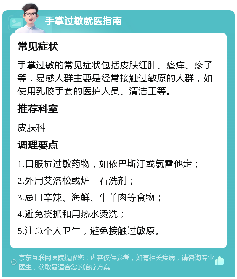 手掌过敏就医指南 常见症状 手掌过敏的常见症状包括皮肤红肿、瘙痒、疹子等，易感人群主要是经常接触过敏原的人群，如使用乳胶手套的医护人员、清洁工等。 推荐科室 皮肤科 调理要点 1.口服抗过敏药物，如依巴斯汀或氯雷他定； 2.外用艾洛松或炉甘石洗剂； 3.忌口辛辣、海鲜、牛羊肉等食物； 4.避免挠抓和用热水烫洗； 5.注意个人卫生，避免接触过敏原。