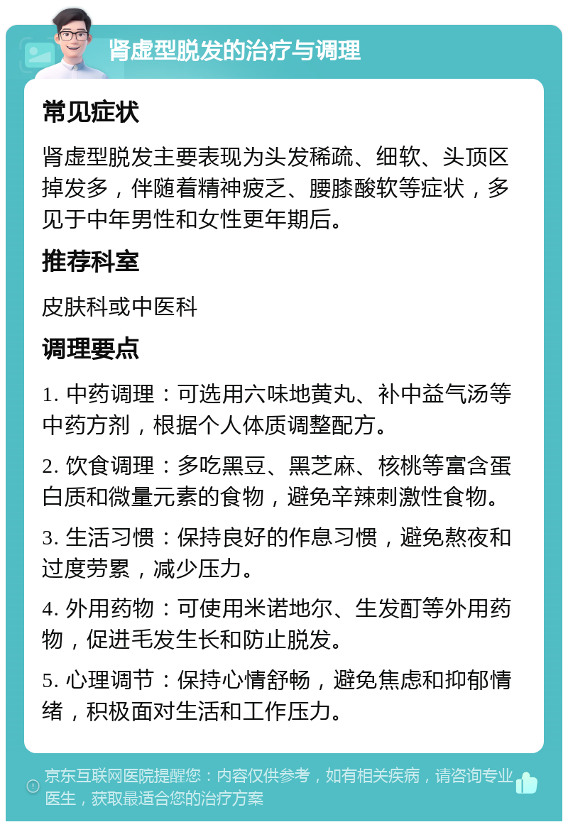 肾虚型脱发的治疗与调理 常见症状 肾虚型脱发主要表现为头发稀疏、细软、头顶区掉发多，伴随着精神疲乏、腰膝酸软等症状，多见于中年男性和女性更年期后。 推荐科室 皮肤科或中医科 调理要点 1. 中药调理：可选用六味地黄丸、补中益气汤等中药方剂，根据个人体质调整配方。 2. 饮食调理：多吃黑豆、黑芝麻、核桃等富含蛋白质和微量元素的食物，避免辛辣刺激性食物。 3. 生活习惯：保持良好的作息习惯，避免熬夜和过度劳累，减少压力。 4. 外用药物：可使用米诺地尔、生发酊等外用药物，促进毛发生长和防止脱发。 5. 心理调节：保持心情舒畅，避免焦虑和抑郁情绪，积极面对生活和工作压力。