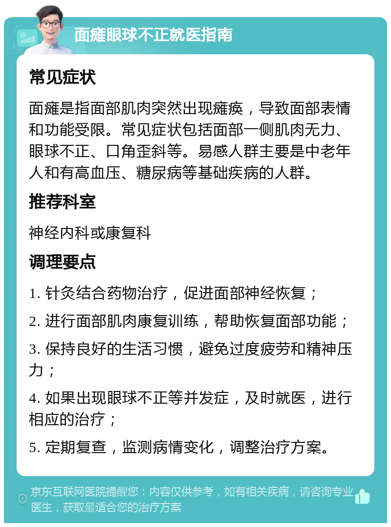 面瘫眼球不正就医指南 常见症状 面瘫是指面部肌肉突然出现瘫痪，导致面部表情和功能受限。常见症状包括面部一侧肌肉无力、眼球不正、口角歪斜等。易感人群主要是中老年人和有高血压、糖尿病等基础疾病的人群。 推荐科室 神经内科或康复科 调理要点 1. 针灸结合药物治疗，促进面部神经恢复； 2. 进行面部肌肉康复训练，帮助恢复面部功能； 3. 保持良好的生活习惯，避免过度疲劳和精神压力； 4. 如果出现眼球不正等并发症，及时就医，进行相应的治疗； 5. 定期复查，监测病情变化，调整治疗方案。