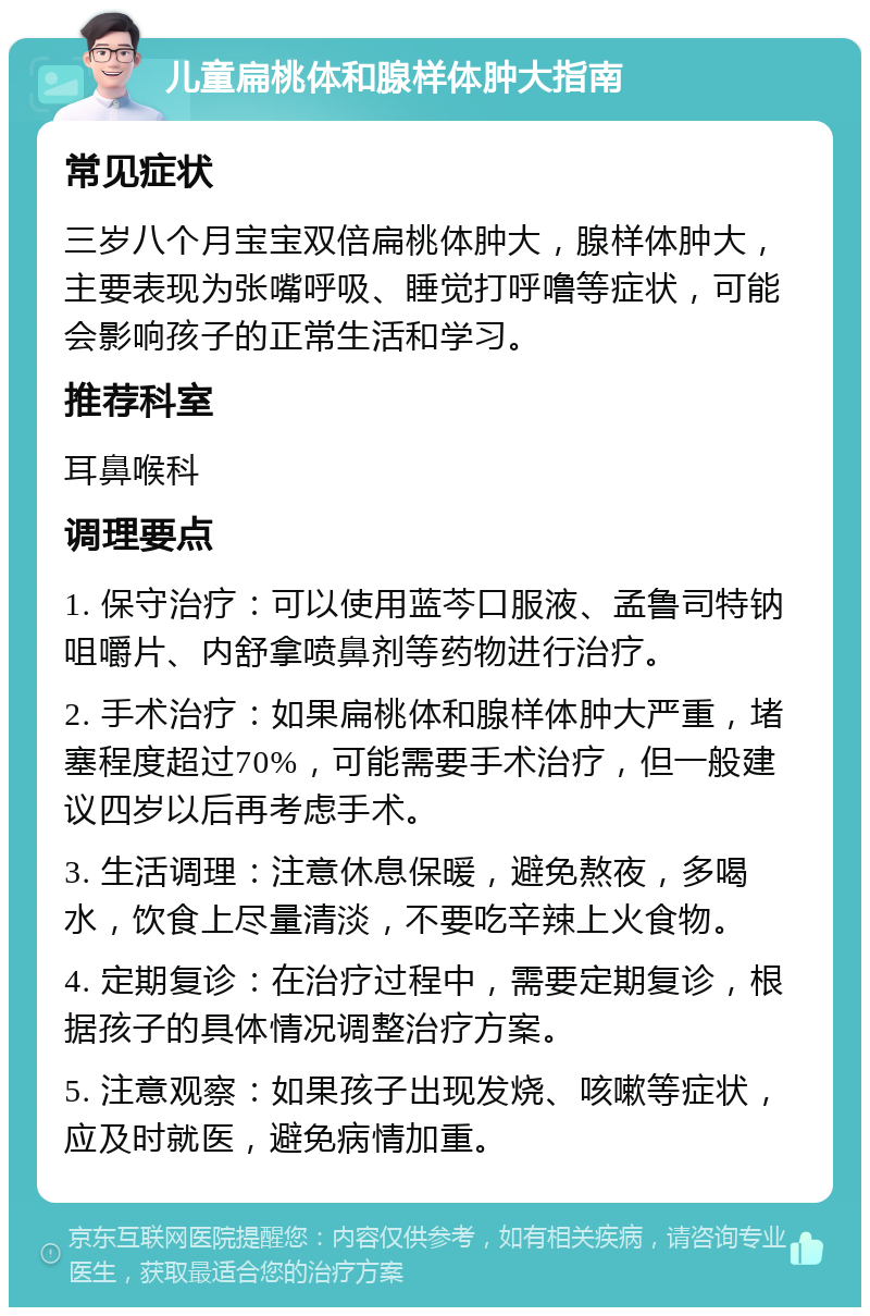 儿童扁桃体和腺样体肿大指南 常见症状 三岁八个月宝宝双倍扁桃体肿大，腺样体肿大，主要表现为张嘴呼吸、睡觉打呼噜等症状，可能会影响孩子的正常生活和学习。 推荐科室 耳鼻喉科 调理要点 1. 保守治疗：可以使用蓝芩口服液、孟鲁司特钠咀嚼片、内舒拿喷鼻剂等药物进行治疗。 2. 手术治疗：如果扁桃体和腺样体肿大严重，堵塞程度超过70%，可能需要手术治疗，但一般建议四岁以后再考虑手术。 3. 生活调理：注意休息保暖，避免熬夜，多喝水，饮食上尽量清淡，不要吃辛辣上火食物。 4. 定期复诊：在治疗过程中，需要定期复诊，根据孩子的具体情况调整治疗方案。 5. 注意观察：如果孩子出现发烧、咳嗽等症状，应及时就医，避免病情加重。