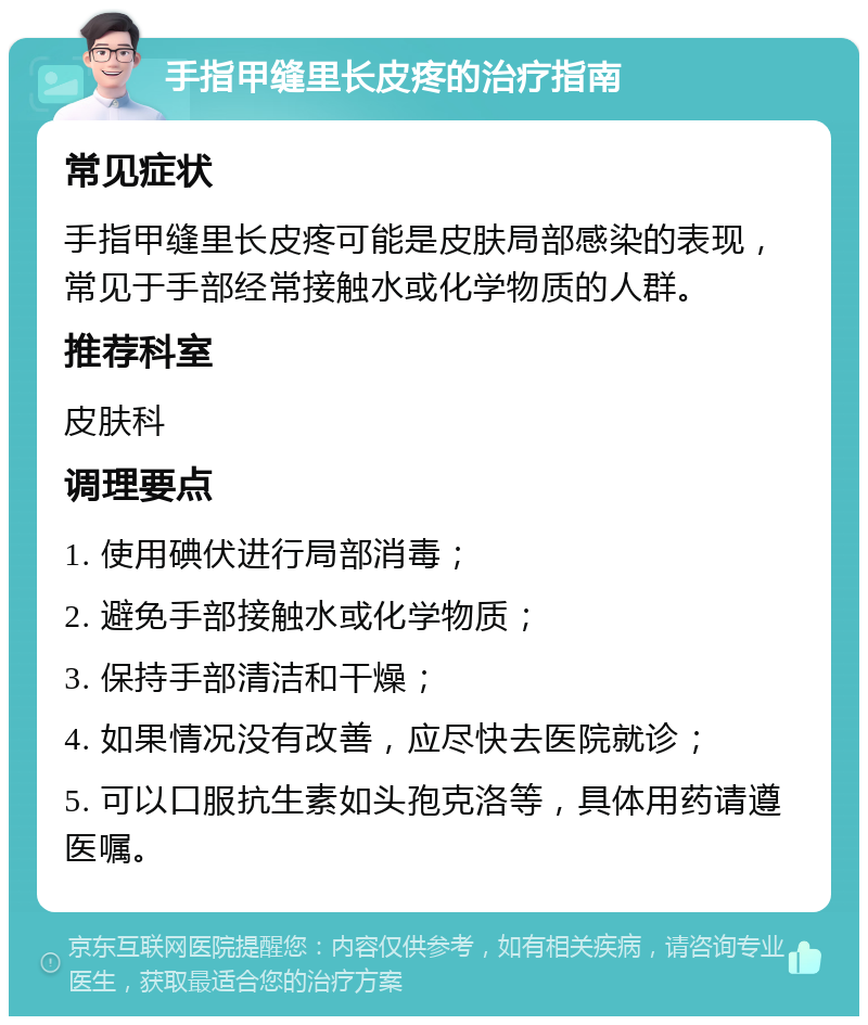 手指甲缝里长皮疼的治疗指南 常见症状 手指甲缝里长皮疼可能是皮肤局部感染的表现，常见于手部经常接触水或化学物质的人群。 推荐科室 皮肤科 调理要点 1. 使用碘伏进行局部消毒； 2. 避免手部接触水或化学物质； 3. 保持手部清洁和干燥； 4. 如果情况没有改善，应尽快去医院就诊； 5. 可以口服抗生素如头孢克洛等，具体用药请遵医嘱。