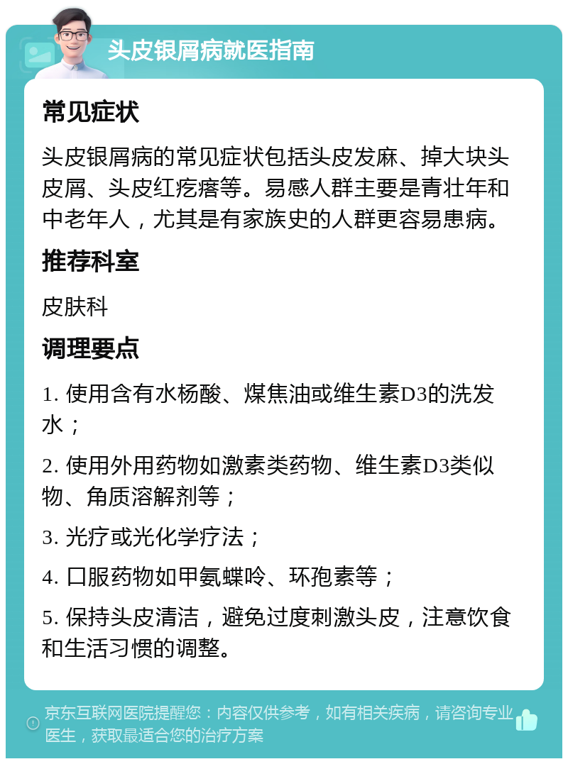 头皮银屑病就医指南 常见症状 头皮银屑病的常见症状包括头皮发麻、掉大块头皮屑、头皮红疙瘩等。易感人群主要是青壮年和中老年人，尤其是有家族史的人群更容易患病。 推荐科室 皮肤科 调理要点 1. 使用含有水杨酸、煤焦油或维生素D3的洗发水； 2. 使用外用药物如激素类药物、维生素D3类似物、角质溶解剂等； 3. 光疗或光化学疗法； 4. 口服药物如甲氨蝶呤、环孢素等； 5. 保持头皮清洁，避免过度刺激头皮，注意饮食和生活习惯的调整。