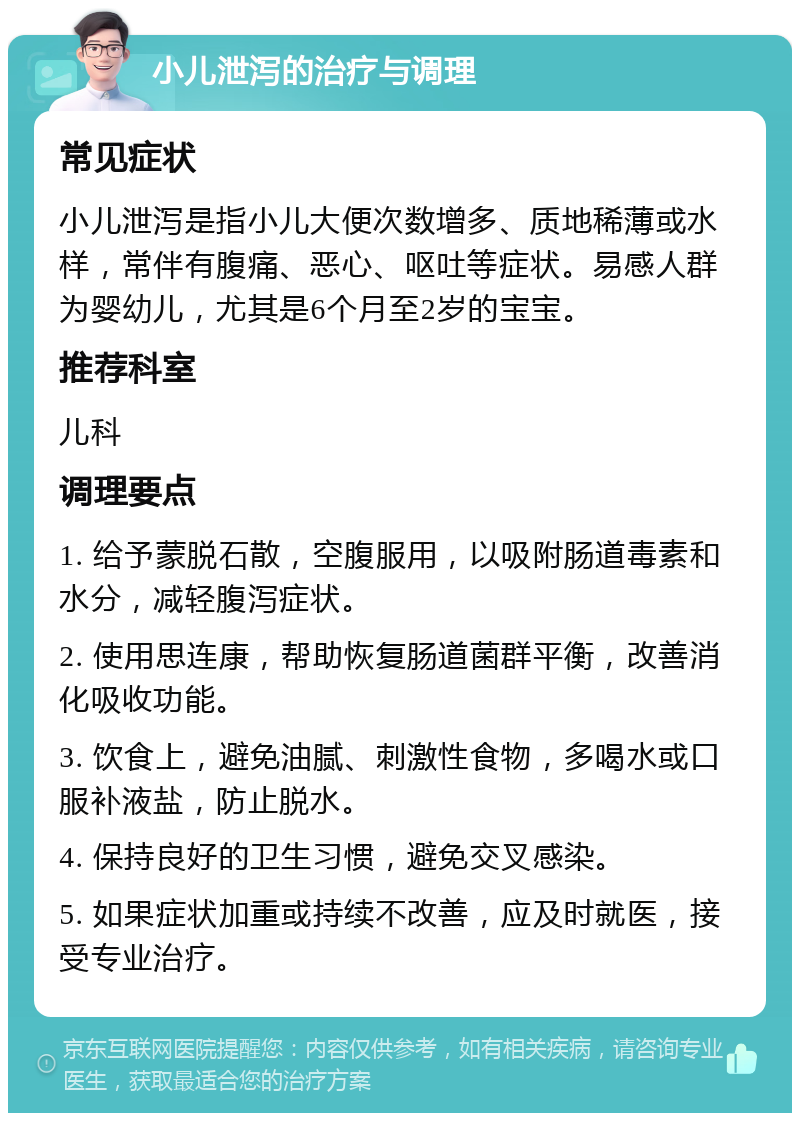 小儿泄泻的治疗与调理 常见症状 小儿泄泻是指小儿大便次数增多、质地稀薄或水样，常伴有腹痛、恶心、呕吐等症状。易感人群为婴幼儿，尤其是6个月至2岁的宝宝。 推荐科室 儿科 调理要点 1. 给予蒙脱石散，空腹服用，以吸附肠道毒素和水分，减轻腹泻症状。 2. 使用思连康，帮助恢复肠道菌群平衡，改善消化吸收功能。 3. 饮食上，避免油腻、刺激性食物，多喝水或口服补液盐，防止脱水。 4. 保持良好的卫生习惯，避免交叉感染。 5. 如果症状加重或持续不改善，应及时就医，接受专业治疗。