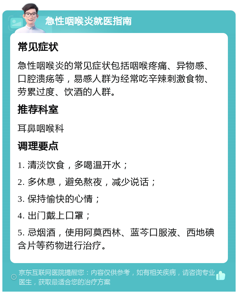 急性咽喉炎就医指南 常见症状 急性咽喉炎的常见症状包括咽喉疼痛、异物感、口腔溃疡等，易感人群为经常吃辛辣刺激食物、劳累过度、饮酒的人群。 推荐科室 耳鼻咽喉科 调理要点 1. 清淡饮食，多喝温开水； 2. 多休息，避免熬夜，减少说话； 3. 保持愉快的心情； 4. 出门戴上口罩； 5. 忌烟酒，使用阿莫西林、蓝芩口服液、西地碘含片等药物进行治疗。