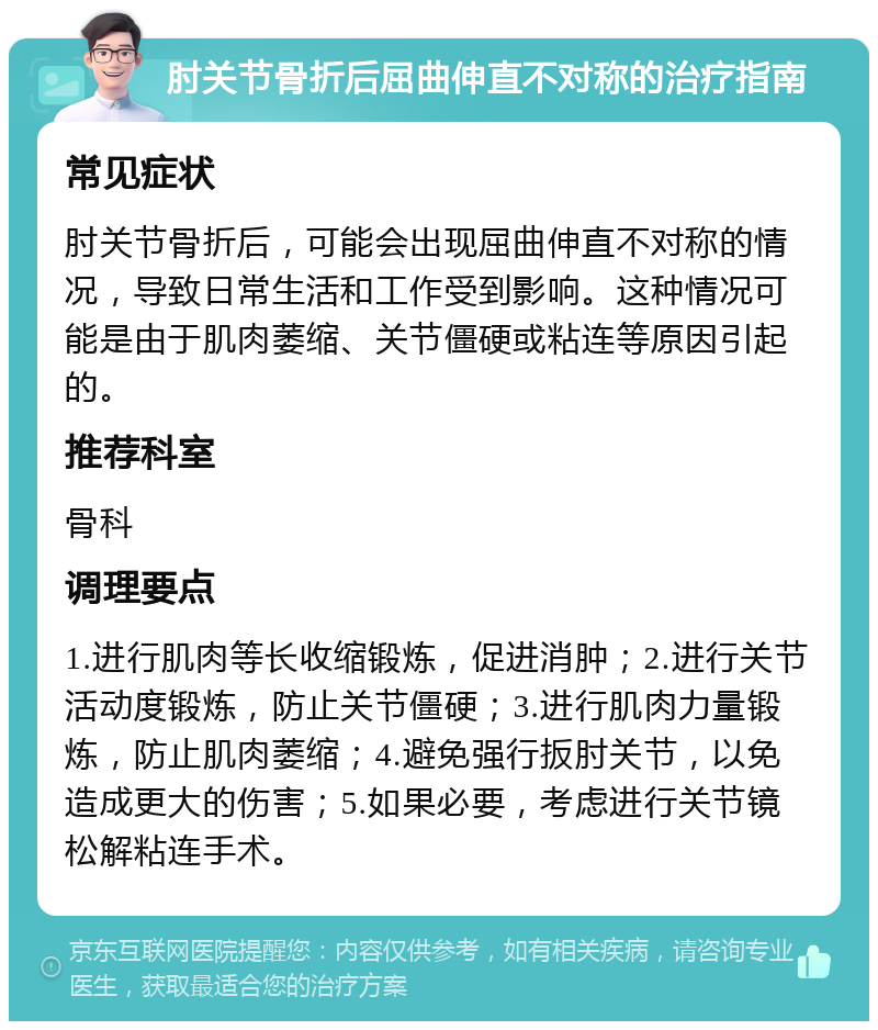 肘关节骨折后屈曲伸直不对称的治疗指南 常见症状 肘关节骨折后，可能会出现屈曲伸直不对称的情况，导致日常生活和工作受到影响。这种情况可能是由于肌肉萎缩、关节僵硬或粘连等原因引起的。 推荐科室 骨科 调理要点 1.进行肌肉等长收缩锻炼，促进消肿；2.进行关节活动度锻炼，防止关节僵硬；3.进行肌肉力量锻炼，防止肌肉萎缩；4.避免强行扳肘关节，以免造成更大的伤害；5.如果必要，考虑进行关节镜松解粘连手术。