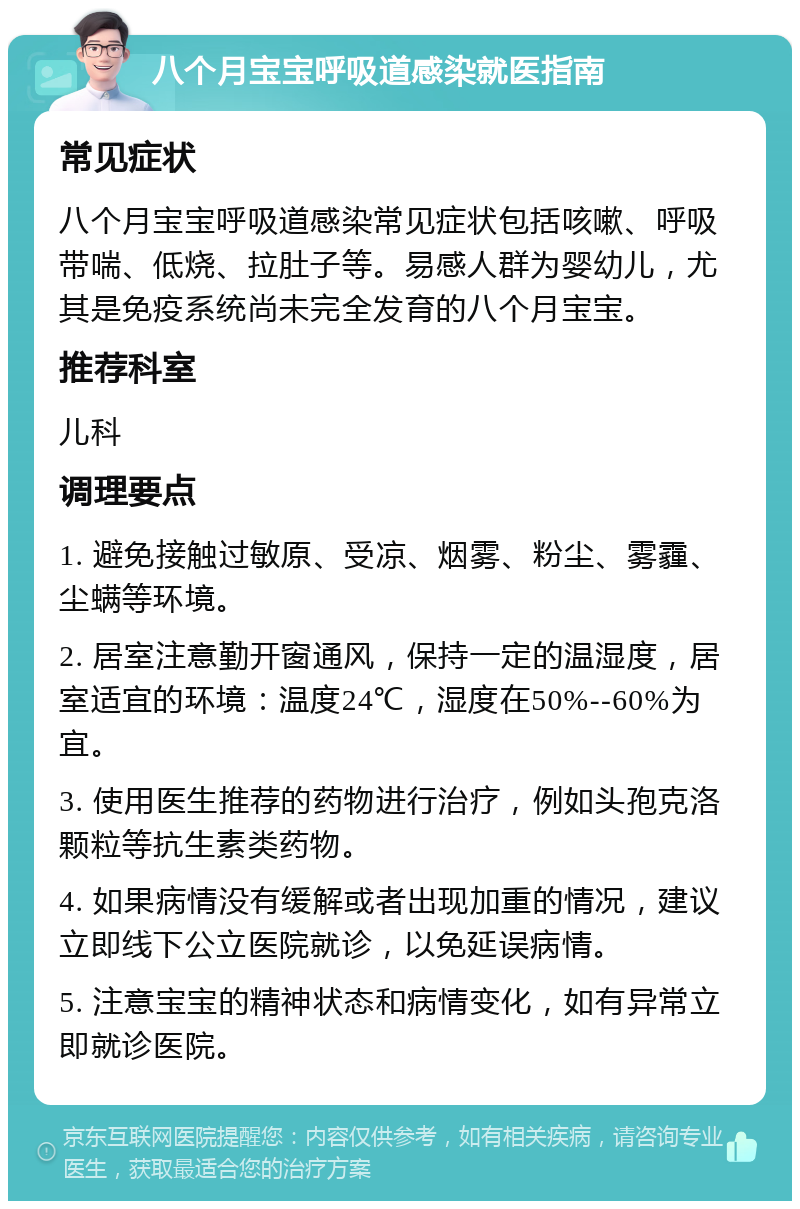 八个月宝宝呼吸道感染就医指南 常见症状 八个月宝宝呼吸道感染常见症状包括咳嗽、呼吸带喘、低烧、拉肚子等。易感人群为婴幼儿，尤其是免疫系统尚未完全发育的八个月宝宝。 推荐科室 儿科 调理要点 1. 避免接触过敏原、受凉、烟雾、粉尘、雾霾、尘螨等环境。 2. 居室注意勤开窗通风，保持一定的温湿度，居室适宜的环境：温度24℃，湿度在50%--60%为宜。 3. 使用医生推荐的药物进行治疗，例如头孢克洛颗粒等抗生素类药物。 4. 如果病情没有缓解或者出现加重的情况，建议立即线下公立医院就诊，以免延误病情。 5. 注意宝宝的精神状态和病情变化，如有异常立即就诊医院。