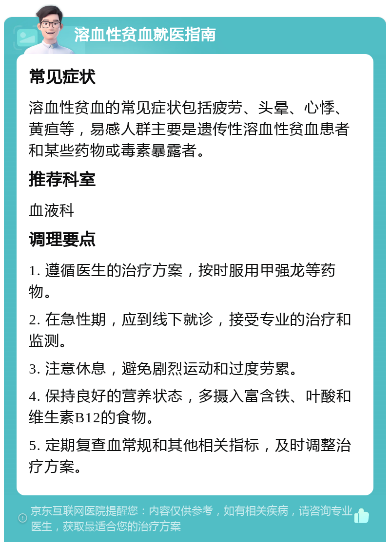 溶血性贫血就医指南 常见症状 溶血性贫血的常见症状包括疲劳、头晕、心悸、黄疸等，易感人群主要是遗传性溶血性贫血患者和某些药物或毒素暴露者。 推荐科室 血液科 调理要点 1. 遵循医生的治疗方案，按时服用甲强龙等药物。 2. 在急性期，应到线下就诊，接受专业的治疗和监测。 3. 注意休息，避免剧烈运动和过度劳累。 4. 保持良好的营养状态，多摄入富含铁、叶酸和维生素B12的食物。 5. 定期复查血常规和其他相关指标，及时调整治疗方案。