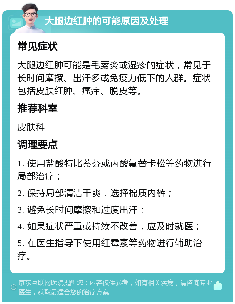 大腿边红肿的可能原因及处理 常见症状 大腿边红肿可能是毛囊炎或湿疹的症状，常见于长时间摩擦、出汗多或免疫力低下的人群。症状包括皮肤红肿、瘙痒、脱皮等。 推荐科室 皮肤科 调理要点 1. 使用盐酸特比萘芬或丙酸氟替卡松等药物进行局部治疗； 2. 保持局部清洁干爽，选择棉质内裤； 3. 避免长时间摩擦和过度出汗； 4. 如果症状严重或持续不改善，应及时就医； 5. 在医生指导下使用红霉素等药物进行辅助治疗。