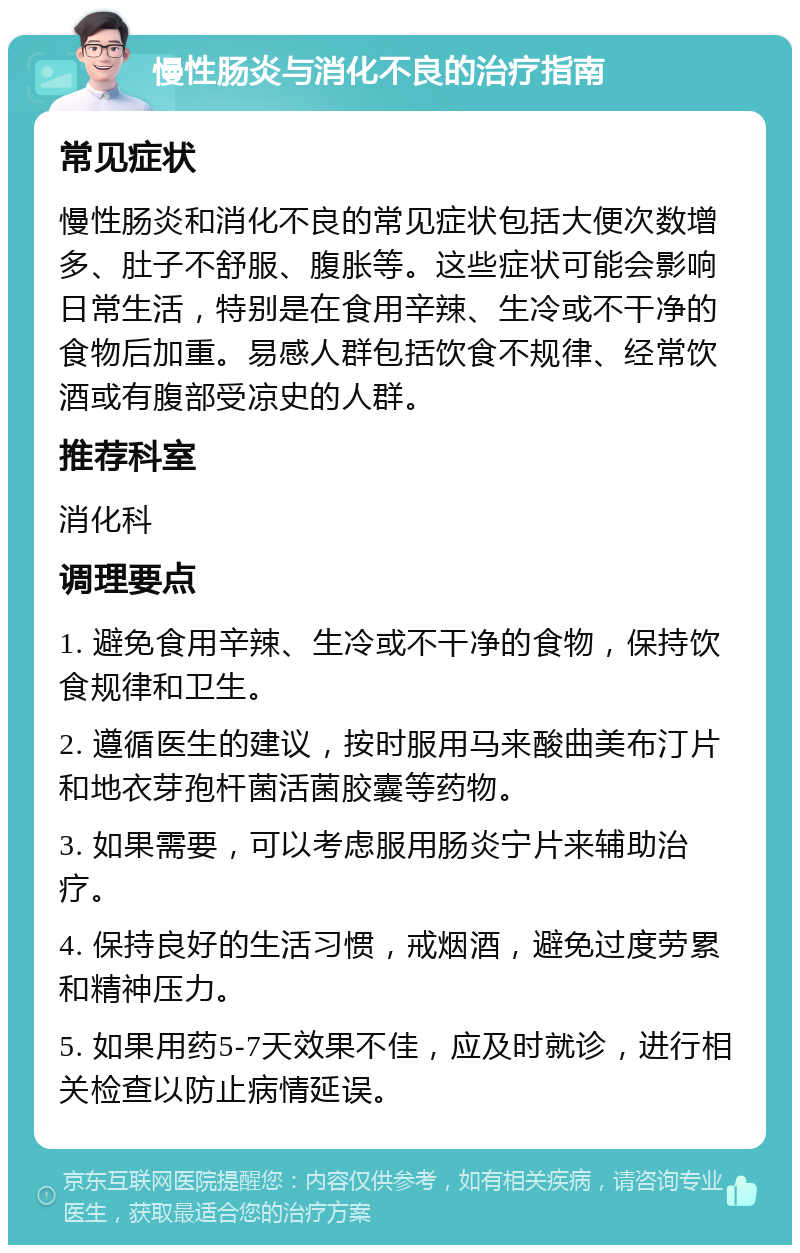 慢性肠炎与消化不良的治疗指南 常见症状 慢性肠炎和消化不良的常见症状包括大便次数增多、肚子不舒服、腹胀等。这些症状可能会影响日常生活，特别是在食用辛辣、生冷或不干净的食物后加重。易感人群包括饮食不规律、经常饮酒或有腹部受凉史的人群。 推荐科室 消化科 调理要点 1. 避免食用辛辣、生冷或不干净的食物，保持饮食规律和卫生。 2. 遵循医生的建议，按时服用马来酸曲美布汀片和地衣芽孢杆菌活菌胶囊等药物。 3. 如果需要，可以考虑服用肠炎宁片来辅助治疗。 4. 保持良好的生活习惯，戒烟酒，避免过度劳累和精神压力。 5. 如果用药5-7天效果不佳，应及时就诊，进行相关检查以防止病情延误。