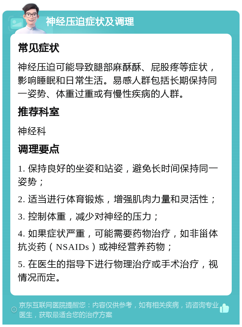 神经压迫症状及调理 常见症状 神经压迫可能导致腿部麻酥酥、屁股疼等症状，影响睡眠和日常生活。易感人群包括长期保持同一姿势、体重过重或有慢性疾病的人群。 推荐科室 神经科 调理要点 1. 保持良好的坐姿和站姿，避免长时间保持同一姿势； 2. 适当进行体育锻炼，增强肌肉力量和灵活性； 3. 控制体重，减少对神经的压力； 4. 如果症状严重，可能需要药物治疗，如非甾体抗炎药（NSAIDs）或神经营养药物； 5. 在医生的指导下进行物理治疗或手术治疗，视情况而定。