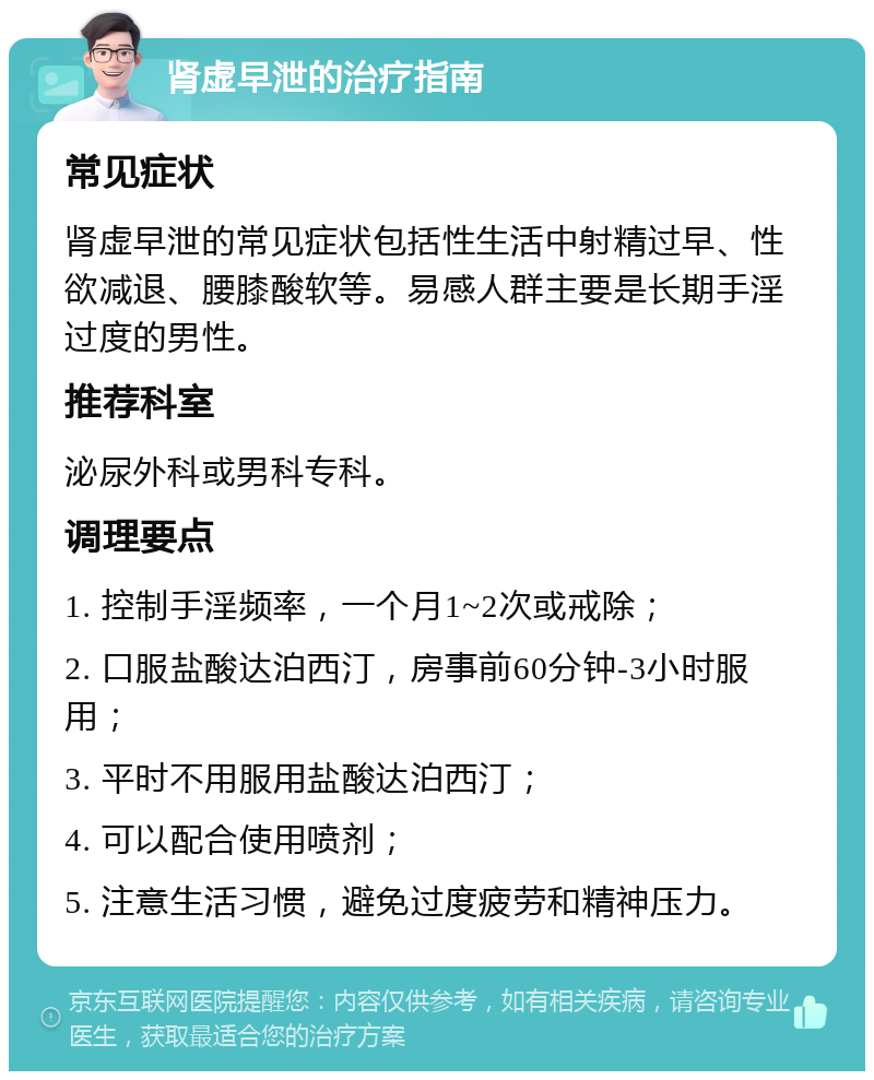 肾虚早泄的治疗指南 常见症状 肾虚早泄的常见症状包括性生活中射精过早、性欲减退、腰膝酸软等。易感人群主要是长期手淫过度的男性。 推荐科室 泌尿外科或男科专科。 调理要点 1. 控制手淫频率，一个月1~2次或戒除； 2. 口服盐酸达泊西汀，房事前60分钟-3小时服用； 3. 平时不用服用盐酸达泊西汀； 4. 可以配合使用喷剂； 5. 注意生活习惯，避免过度疲劳和精神压力。