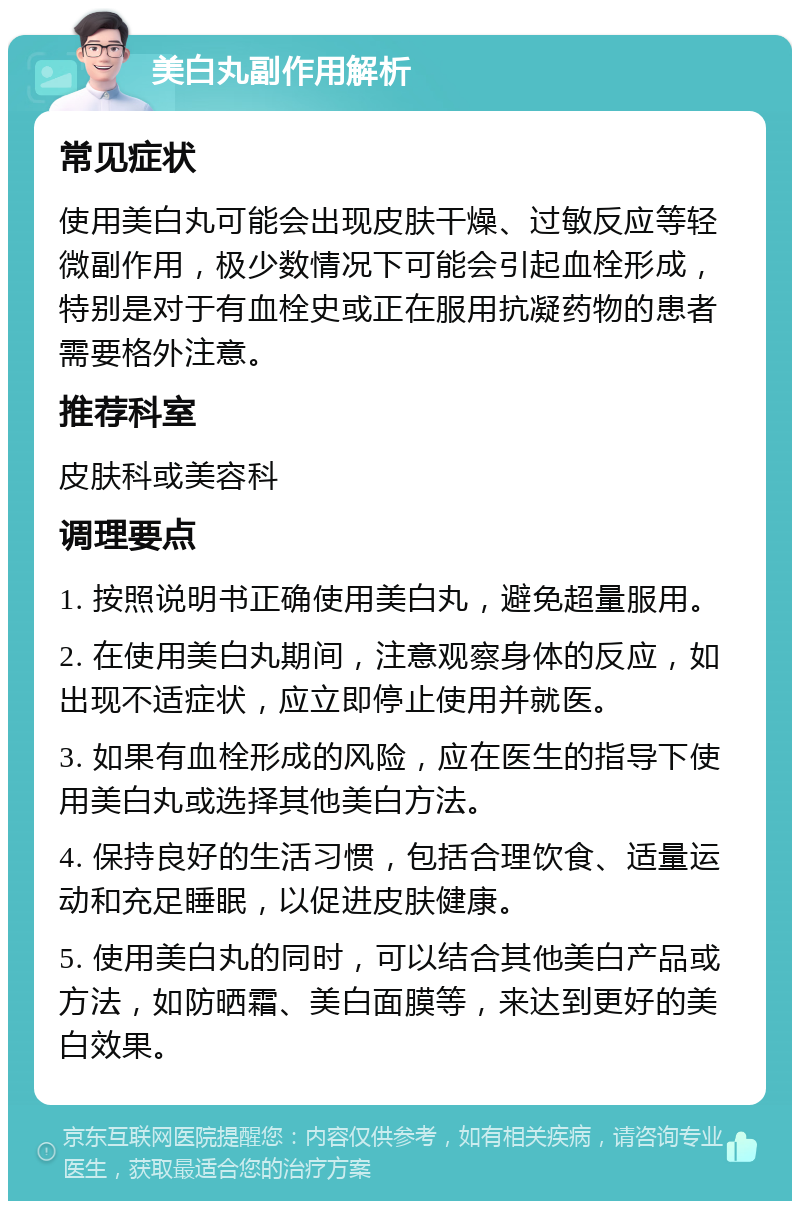 美白丸副作用解析 常见症状 使用美白丸可能会出现皮肤干燥、过敏反应等轻微副作用，极少数情况下可能会引起血栓形成，特别是对于有血栓史或正在服用抗凝药物的患者需要格外注意。 推荐科室 皮肤科或美容科 调理要点 1. 按照说明书正确使用美白丸，避免超量服用。 2. 在使用美白丸期间，注意观察身体的反应，如出现不适症状，应立即停止使用并就医。 3. 如果有血栓形成的风险，应在医生的指导下使用美白丸或选择其他美白方法。 4. 保持良好的生活习惯，包括合理饮食、适量运动和充足睡眠，以促进皮肤健康。 5. 使用美白丸的同时，可以结合其他美白产品或方法，如防晒霜、美白面膜等，来达到更好的美白效果。