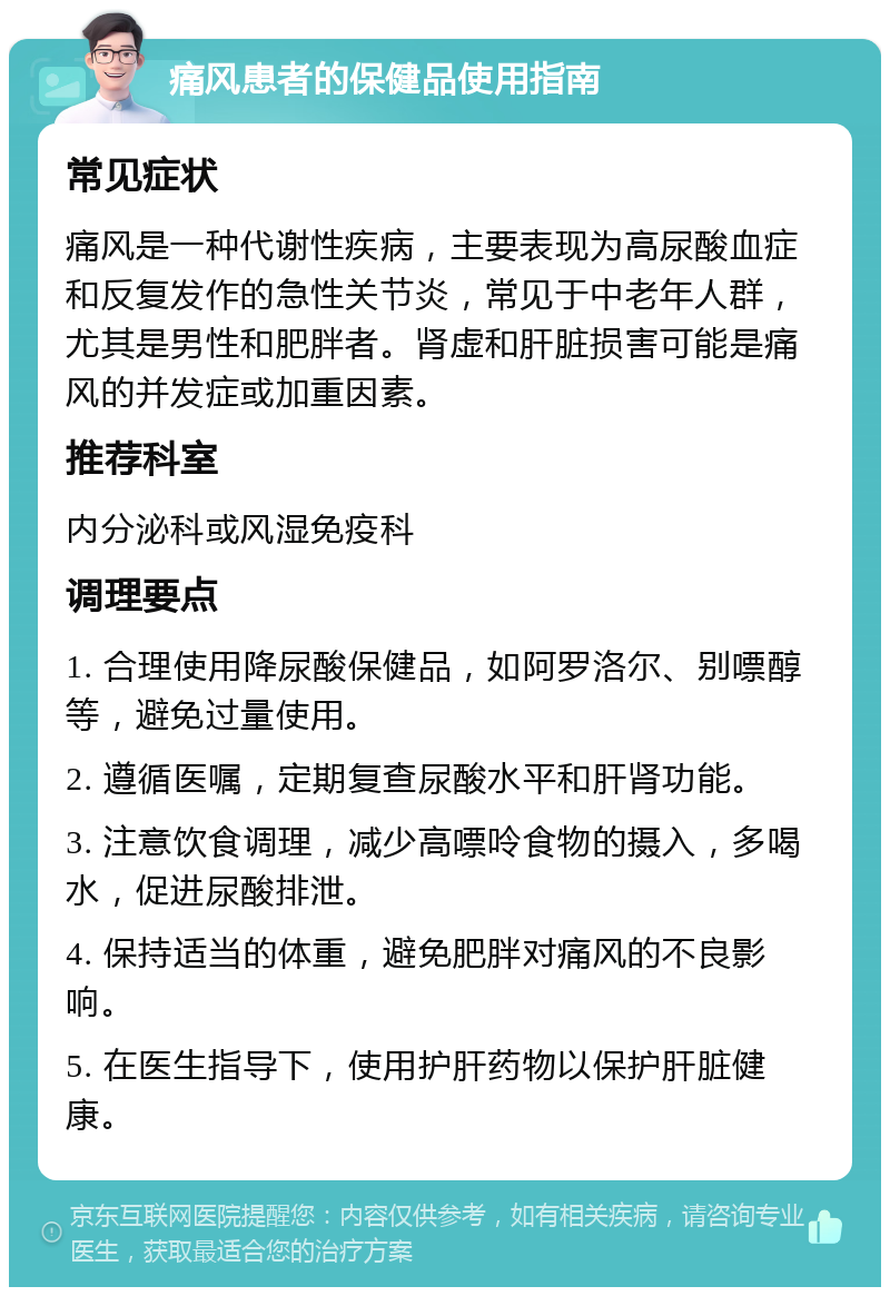 痛风患者的保健品使用指南 常见症状 痛风是一种代谢性疾病，主要表现为高尿酸血症和反复发作的急性关节炎，常见于中老年人群，尤其是男性和肥胖者。肾虚和肝脏损害可能是痛风的并发症或加重因素。 推荐科室 内分泌科或风湿免疫科 调理要点 1. 合理使用降尿酸保健品，如阿罗洛尔、别嘌醇等，避免过量使用。 2. 遵循医嘱，定期复查尿酸水平和肝肾功能。 3. 注意饮食调理，减少高嘌呤食物的摄入，多喝水，促进尿酸排泄。 4. 保持适当的体重，避免肥胖对痛风的不良影响。 5. 在医生指导下，使用护肝药物以保护肝脏健康。