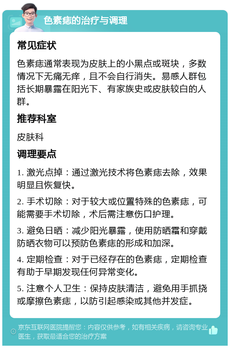 色素痣的治疗与调理 常见症状 色素痣通常表现为皮肤上的小黑点或斑块，多数情况下无痛无痒，且不会自行消失。易感人群包括长期暴露在阳光下、有家族史或皮肤较白的人群。 推荐科室 皮肤科 调理要点 1. 激光点掉：通过激光技术将色素痣去除，效果明显且恢复快。 2. 手术切除：对于较大或位置特殊的色素痣，可能需要手术切除，术后需注意伤口护理。 3. 避免日晒：减少阳光暴露，使用防晒霜和穿戴防晒衣物可以预防色素痣的形成和加深。 4. 定期检查：对于已经存在的色素痣，定期检查有助于早期发现任何异常变化。 5. 注意个人卫生：保持皮肤清洁，避免用手抓挠或摩擦色素痣，以防引起感染或其他并发症。