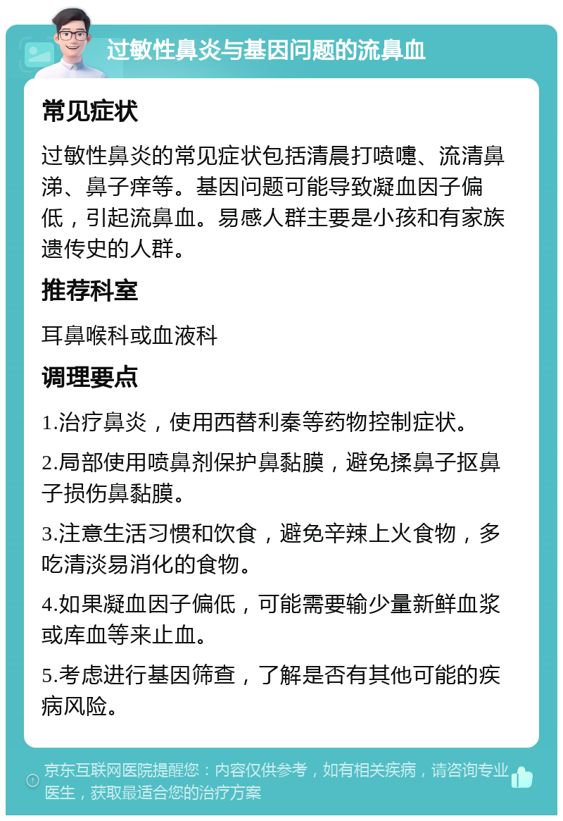 过敏性鼻炎与基因问题的流鼻血 常见症状 过敏性鼻炎的常见症状包括清晨打喷嚏、流清鼻涕、鼻子痒等。基因问题可能导致凝血因子偏低，引起流鼻血。易感人群主要是小孩和有家族遗传史的人群。 推荐科室 耳鼻喉科或血液科 调理要点 1.治疗鼻炎，使用西替利秦等药物控制症状。 2.局部使用喷鼻剂保护鼻黏膜，避免揉鼻子抠鼻子损伤鼻黏膜。 3.注意生活习惯和饮食，避免辛辣上火食物，多吃清淡易消化的食物。 4.如果凝血因子偏低，可能需要输少量新鲜血浆或库血等来止血。 5.考虑进行基因筛查，了解是否有其他可能的疾病风险。