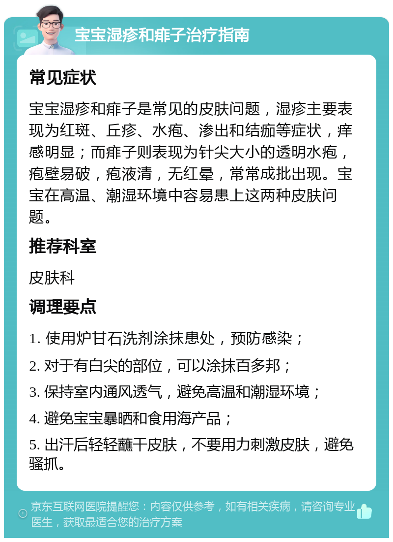 宝宝湿疹和痱子治疗指南 常见症状 宝宝湿疹和痱子是常见的皮肤问题，湿疹主要表现为红斑、丘疹、水疱、渗出和结痂等症状，痒感明显；而痱子则表现为针尖大小的透明水疱，疱壁易破，疱液清，无红晕，常常成批出现。宝宝在高温、潮湿环境中容易患上这两种皮肤问题。 推荐科室 皮肤科 调理要点 1. 使用炉甘石洗剂涂抹患处，预防感染； 2. 对于有白尖的部位，可以涂抹百多邦； 3. 保持室内通风透气，避免高温和潮湿环境； 4. 避免宝宝暴晒和食用海产品； 5. 出汗后轻轻蘸干皮肤，不要用力刺激皮肤，避免骚抓。