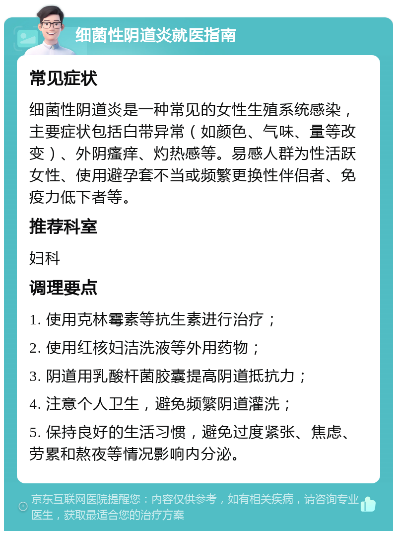 细菌性阴道炎就医指南 常见症状 细菌性阴道炎是一种常见的女性生殖系统感染，主要症状包括白带异常（如颜色、气味、量等改变）、外阴瘙痒、灼热感等。易感人群为性活跃女性、使用避孕套不当或频繁更换性伴侣者、免疫力低下者等。 推荐科室 妇科 调理要点 1. 使用克林霉素等抗生素进行治疗； 2. 使用红核妇洁洗液等外用药物； 3. 阴道用乳酸杆菌胶囊提高阴道抵抗力； 4. 注意个人卫生，避免频繁阴道灌洗； 5. 保持良好的生活习惯，避免过度紧张、焦虑、劳累和熬夜等情况影响内分泌。