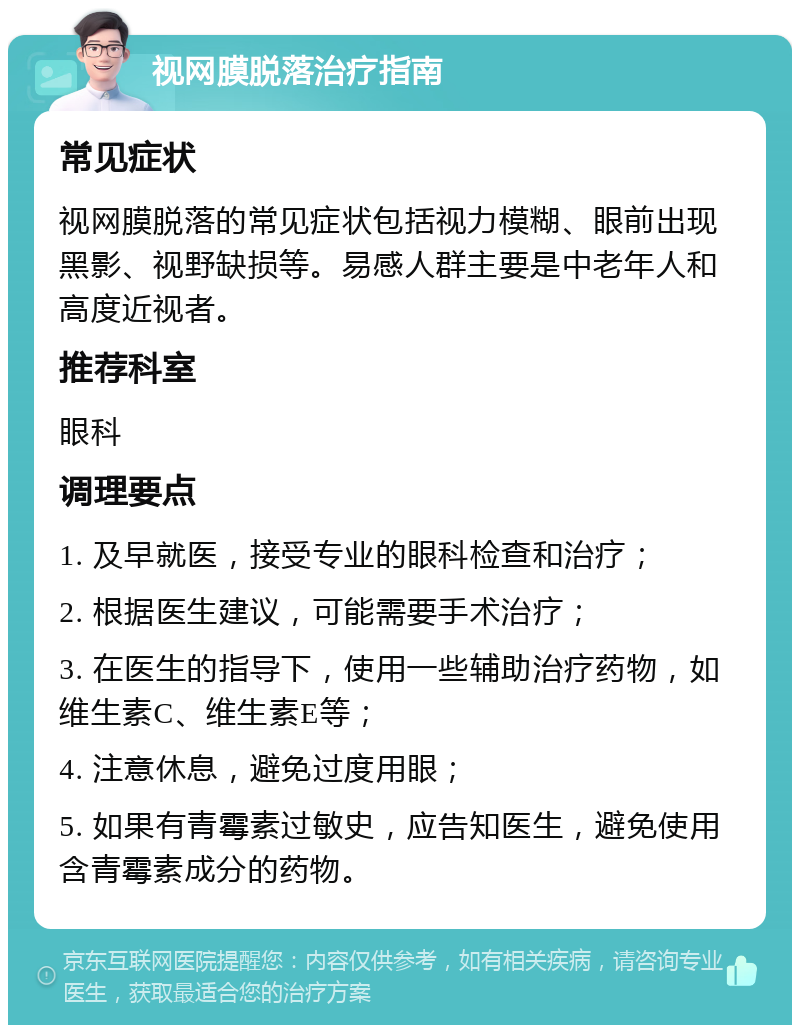 视网膜脱落治疗指南 常见症状 视网膜脱落的常见症状包括视力模糊、眼前出现黑影、视野缺损等。易感人群主要是中老年人和高度近视者。 推荐科室 眼科 调理要点 1. 及早就医，接受专业的眼科检查和治疗； 2. 根据医生建议，可能需要手术治疗； 3. 在医生的指导下，使用一些辅助治疗药物，如维生素C、维生素E等； 4. 注意休息，避免过度用眼； 5. 如果有青霉素过敏史，应告知医生，避免使用含青霉素成分的药物。