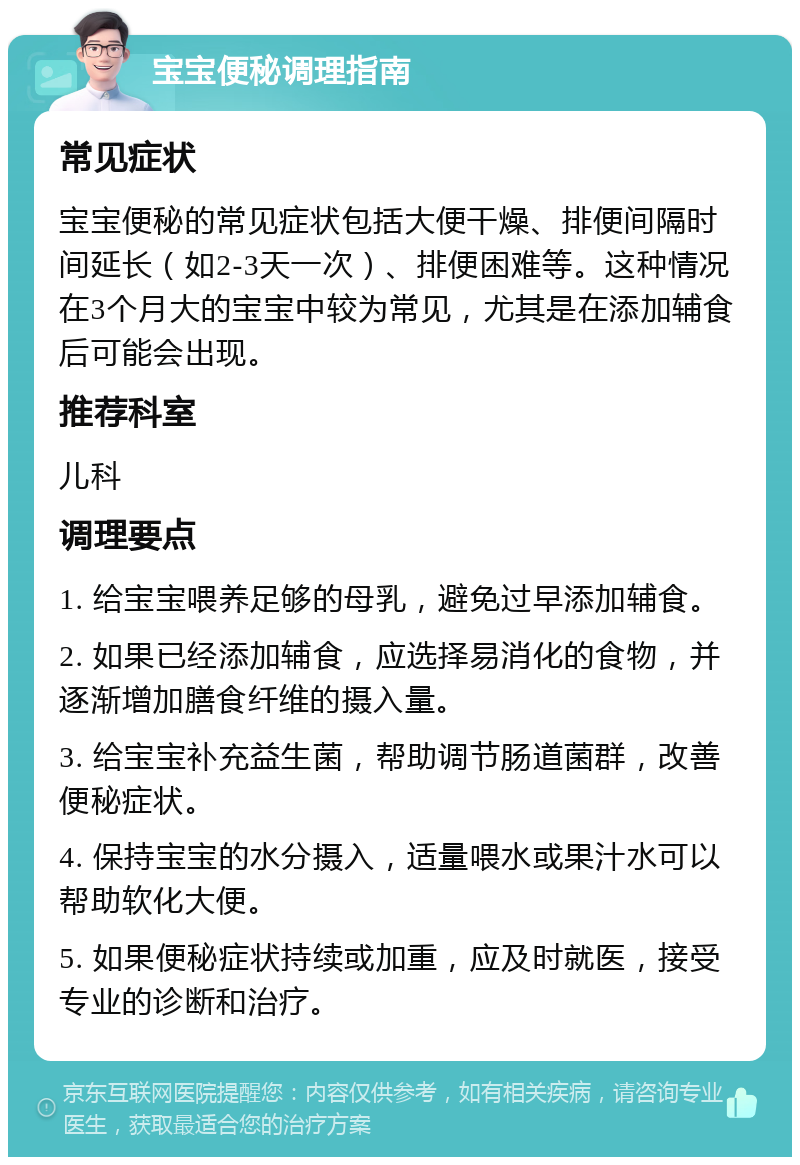 宝宝便秘调理指南 常见症状 宝宝便秘的常见症状包括大便干燥、排便间隔时间延长（如2-3天一次）、排便困难等。这种情况在3个月大的宝宝中较为常见，尤其是在添加辅食后可能会出现。 推荐科室 儿科 调理要点 1. 给宝宝喂养足够的母乳，避免过早添加辅食。 2. 如果已经添加辅食，应选择易消化的食物，并逐渐增加膳食纤维的摄入量。 3. 给宝宝补充益生菌，帮助调节肠道菌群，改善便秘症状。 4. 保持宝宝的水分摄入，适量喂水或果汁水可以帮助软化大便。 5. 如果便秘症状持续或加重，应及时就医，接受专业的诊断和治疗。