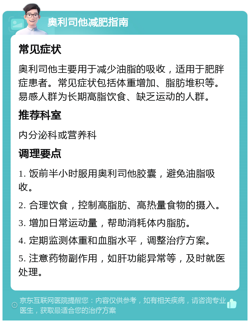 奥利司他减肥指南 常见症状 奥利司他主要用于减少油脂的吸收，适用于肥胖症患者。常见症状包括体重增加、脂肪堆积等。易感人群为长期高脂饮食、缺乏运动的人群。 推荐科室 内分泌科或营养科 调理要点 1. 饭前半小时服用奥利司他胶囊，避免油脂吸收。 2. 合理饮食，控制高脂肪、高热量食物的摄入。 3. 增加日常运动量，帮助消耗体内脂肪。 4. 定期监测体重和血脂水平，调整治疗方案。 5. 注意药物副作用，如肝功能异常等，及时就医处理。