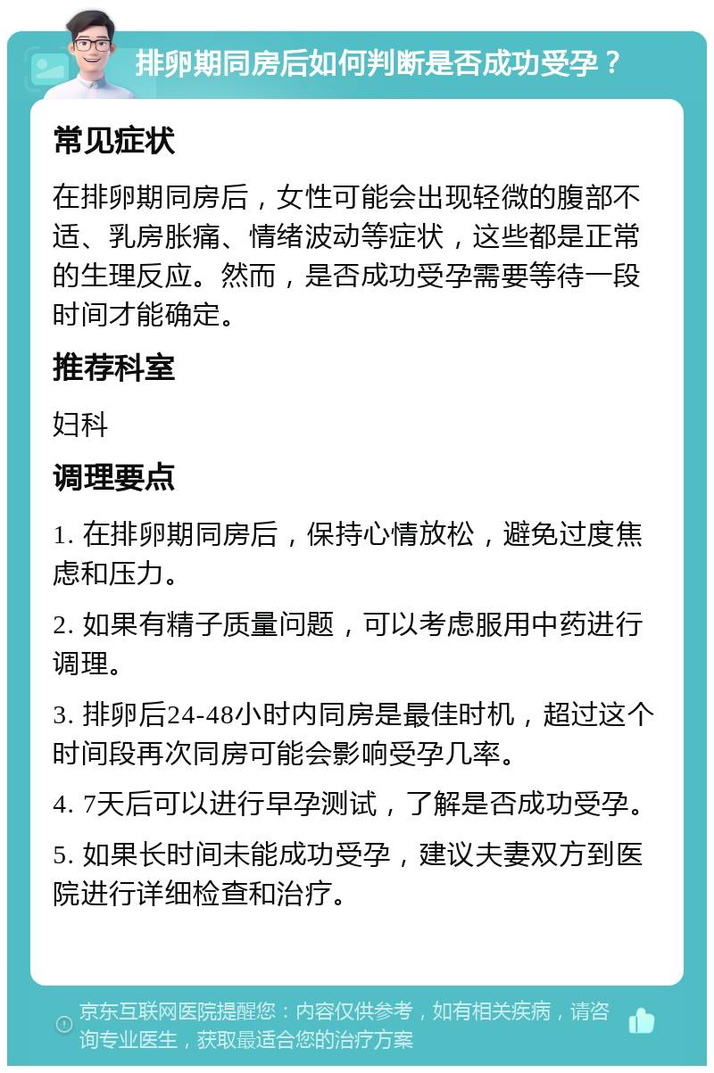 排卵期同房后如何判断是否成功受孕？ 常见症状 在排卵期同房后，女性可能会出现轻微的腹部不适、乳房胀痛、情绪波动等症状，这些都是正常的生理反应。然而，是否成功受孕需要等待一段时间才能确定。 推荐科室 妇科 调理要点 1. 在排卵期同房后，保持心情放松，避免过度焦虑和压力。 2. 如果有精子质量问题，可以考虑服用中药进行调理。 3. 排卵后24-48小时内同房是最佳时机，超过这个时间段再次同房可能会影响受孕几率。 4. 7天后可以进行早孕测试，了解是否成功受孕。 5. 如果长时间未能成功受孕，建议夫妻双方到医院进行详细检查和治疗。