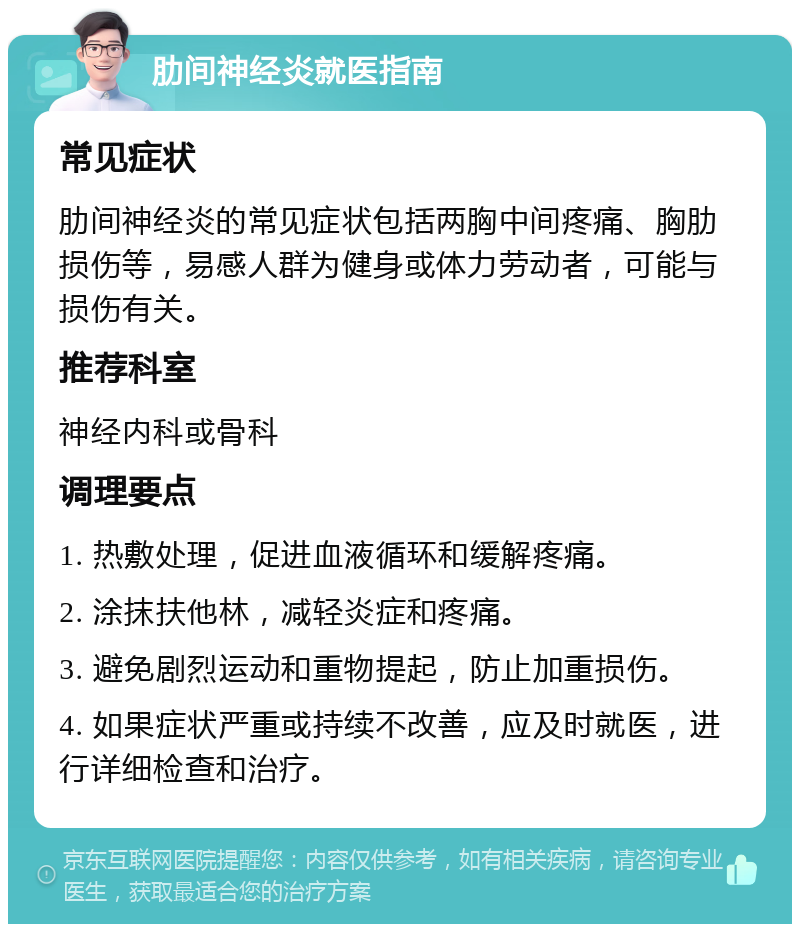 肋间神经炎就医指南 常见症状 肋间神经炎的常见症状包括两胸中间疼痛、胸肋损伤等，易感人群为健身或体力劳动者，可能与损伤有关。 推荐科室 神经内科或骨科 调理要点 1. 热敷处理，促进血液循环和缓解疼痛。 2. 涂抹扶他林，减轻炎症和疼痛。 3. 避免剧烈运动和重物提起，防止加重损伤。 4. 如果症状严重或持续不改善，应及时就医，进行详细检查和治疗。