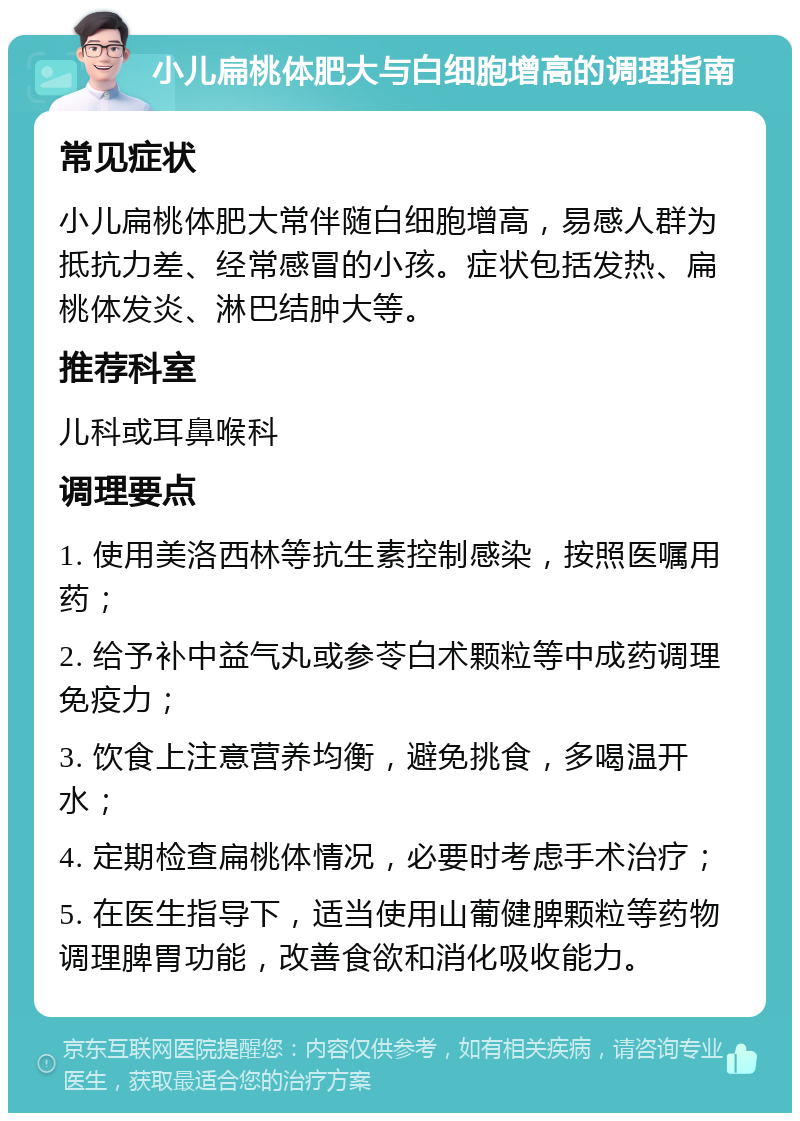 小儿扁桃体肥大与白细胞增高的调理指南 常见症状 小儿扁桃体肥大常伴随白细胞增高，易感人群为抵抗力差、经常感冒的小孩。症状包括发热、扁桃体发炎、淋巴结肿大等。 推荐科室 儿科或耳鼻喉科 调理要点 1. 使用美洛西林等抗生素控制感染，按照医嘱用药； 2. 给予补中益气丸或参苓白术颗粒等中成药调理免疫力； 3. 饮食上注意营养均衡，避免挑食，多喝温开水； 4. 定期检查扁桃体情况，必要时考虑手术治疗； 5. 在医生指导下，适当使用山葡健脾颗粒等药物调理脾胃功能，改善食欲和消化吸收能力。