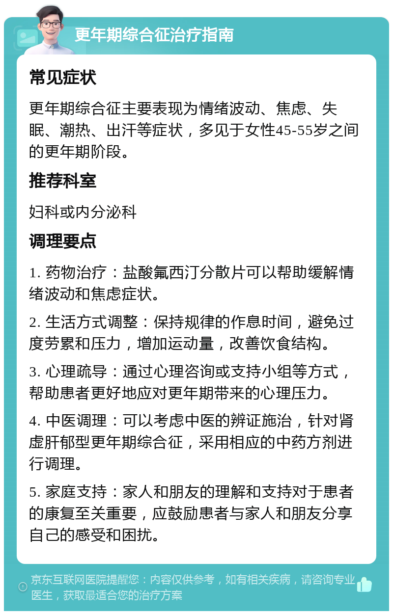 更年期综合征治疗指南 常见症状 更年期综合征主要表现为情绪波动、焦虑、失眠、潮热、出汗等症状，多见于女性45-55岁之间的更年期阶段。 推荐科室 妇科或内分泌科 调理要点 1. 药物治疗：盐酸氟西汀分散片可以帮助缓解情绪波动和焦虑症状。 2. 生活方式调整：保持规律的作息时间，避免过度劳累和压力，增加运动量，改善饮食结构。 3. 心理疏导：通过心理咨询或支持小组等方式，帮助患者更好地应对更年期带来的心理压力。 4. 中医调理：可以考虑中医的辨证施治，针对肾虚肝郁型更年期综合征，采用相应的中药方剂进行调理。 5. 家庭支持：家人和朋友的理解和支持对于患者的康复至关重要，应鼓励患者与家人和朋友分享自己的感受和困扰。