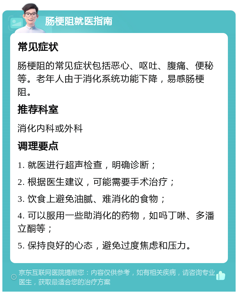 肠梗阻就医指南 常见症状 肠梗阻的常见症状包括恶心、呕吐、腹痛、便秘等。老年人由于消化系统功能下降，易感肠梗阻。 推荐科室 消化内科或外科 调理要点 1. 就医进行超声检查，明确诊断； 2. 根据医生建议，可能需要手术治疗； 3. 饮食上避免油腻、难消化的食物； 4. 可以服用一些助消化的药物，如吗丁啉、多潘立酮等； 5. 保持良好的心态，避免过度焦虑和压力。