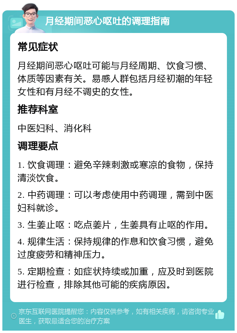 月经期间恶心呕吐的调理指南 常见症状 月经期间恶心呕吐可能与月经周期、饮食习惯、体质等因素有关。易感人群包括月经初潮的年轻女性和有月经不调史的女性。 推荐科室 中医妇科、消化科 调理要点 1. 饮食调理：避免辛辣刺激或寒凉的食物，保持清淡饮食。 2. 中药调理：可以考虑使用中药调理，需到中医妇科就诊。 3. 生姜止呕：吃点姜片，生姜具有止呕的作用。 4. 规律生活：保持规律的作息和饮食习惯，避免过度疲劳和精神压力。 5. 定期检查：如症状持续或加重，应及时到医院进行检查，排除其他可能的疾病原因。