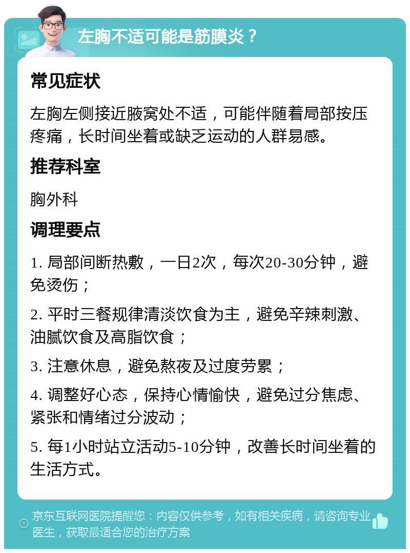 左胸不适可能是筋膜炎？ 常见症状 左胸左侧接近腋窝处不适，可能伴随着局部按压疼痛，长时间坐着或缺乏运动的人群易感。 推荐科室 胸外科 调理要点 1. 局部间断热敷，一日2次，每次20-30分钟，避免烫伤； 2. 平时三餐规律清淡饮食为主，避免辛辣刺激、油腻饮食及高脂饮食； 3. 注意休息，避免熬夜及过度劳累； 4. 调整好心态，保持心情愉快，避免过分焦虑、紧张和情绪过分波动； 5. 每1小时站立活动5-10分钟，改善长时间坐着的生活方式。