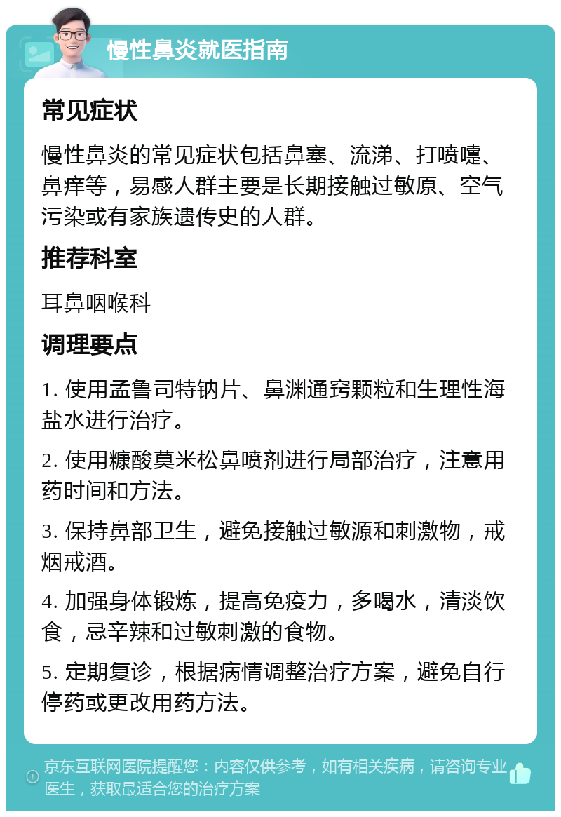 慢性鼻炎就医指南 常见症状 慢性鼻炎的常见症状包括鼻塞、流涕、打喷嚏、鼻痒等，易感人群主要是长期接触过敏原、空气污染或有家族遗传史的人群。 推荐科室 耳鼻咽喉科 调理要点 1. 使用孟鲁司特钠片、鼻渊通窍颗粒和生理性海盐水进行治疗。 2. 使用糠酸莫米松鼻喷剂进行局部治疗，注意用药时间和方法。 3. 保持鼻部卫生，避免接触过敏源和刺激物，戒烟戒酒。 4. 加强身体锻炼，提高免疫力，多喝水，清淡饮食，忌辛辣和过敏刺激的食物。 5. 定期复诊，根据病情调整治疗方案，避免自行停药或更改用药方法。