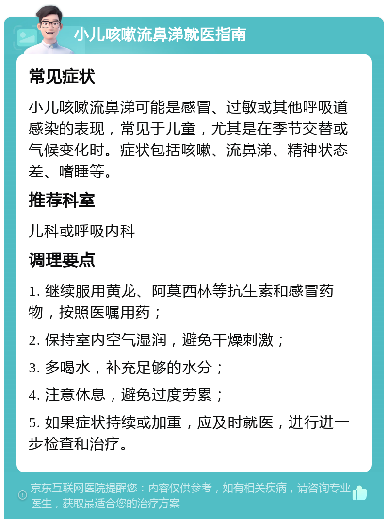 小儿咳嗽流鼻涕就医指南 常见症状 小儿咳嗽流鼻涕可能是感冒、过敏或其他呼吸道感染的表现，常见于儿童，尤其是在季节交替或气候变化时。症状包括咳嗽、流鼻涕、精神状态差、嗜睡等。 推荐科室 儿科或呼吸内科 调理要点 1. 继续服用黄龙、阿莫西林等抗生素和感冒药物，按照医嘱用药； 2. 保持室内空气湿润，避免干燥刺激； 3. 多喝水，补充足够的水分； 4. 注意休息，避免过度劳累； 5. 如果症状持续或加重，应及时就医，进行进一步检查和治疗。