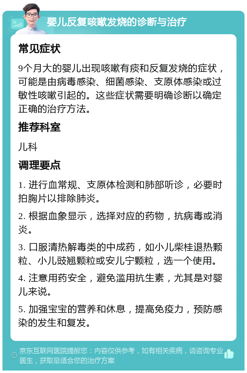 婴儿反复咳嗽发烧的诊断与治疗 常见症状 9个月大的婴儿出现咳嗽有痰和反复发烧的症状，可能是由病毒感染、细菌感染、支原体感染或过敏性咳嗽引起的。这些症状需要明确诊断以确定正确的治疗方法。 推荐科室 儿科 调理要点 1. 进行血常规、支原体检测和肺部听诊，必要时拍胸片以排除肺炎。 2. 根据血象显示，选择对应的药物，抗病毒或消炎。 3. 口服清热解毒类的中成药，如小儿柴桂退热颗粒、小儿豉翘颗粒或安儿宁颗粒，选一个使用。 4. 注意用药安全，避免滥用抗生素，尤其是对婴儿来说。 5. 加强宝宝的营养和休息，提高免疫力，预防感染的发生和复发。