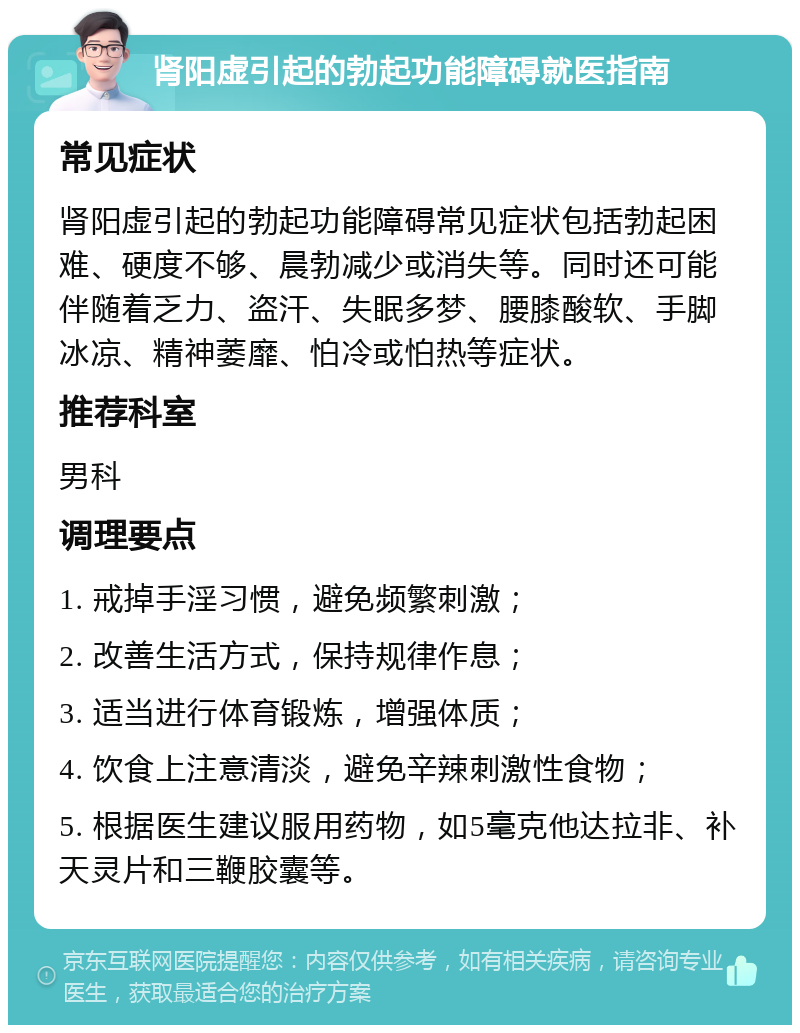 肾阳虚引起的勃起功能障碍就医指南 常见症状 肾阳虚引起的勃起功能障碍常见症状包括勃起困难、硬度不够、晨勃减少或消失等。同时还可能伴随着乏力、盗汗、失眠多梦、腰膝酸软、手脚冰凉、精神萎靡、怕冷或怕热等症状。 推荐科室 男科 调理要点 1. 戒掉手淫习惯，避免频繁刺激； 2. 改善生活方式，保持规律作息； 3. 适当进行体育锻炼，增强体质； 4. 饮食上注意清淡，避免辛辣刺激性食物； 5. 根据医生建议服用药物，如5毫克他达拉非、补天灵片和三鞭胶囊等。