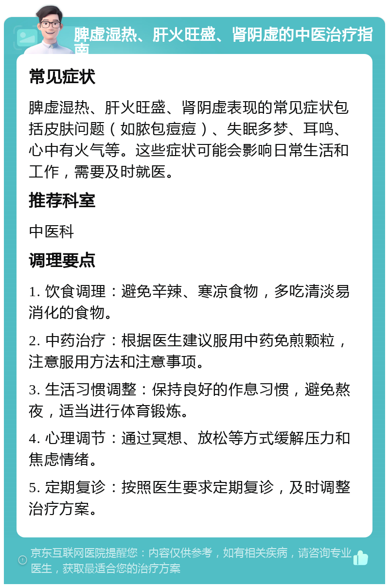 脾虚湿热、肝火旺盛、肾阴虚的中医治疗指南 常见症状 脾虚湿热、肝火旺盛、肾阴虚表现的常见症状包括皮肤问题（如脓包痘痘）、失眠多梦、耳鸣、心中有火气等。这些症状可能会影响日常生活和工作，需要及时就医。 推荐科室 中医科 调理要点 1. 饮食调理：避免辛辣、寒凉食物，多吃清淡易消化的食物。 2. 中药治疗：根据医生建议服用中药免煎颗粒，注意服用方法和注意事项。 3. 生活习惯调整：保持良好的作息习惯，避免熬夜，适当进行体育锻炼。 4. 心理调节：通过冥想、放松等方式缓解压力和焦虑情绪。 5. 定期复诊：按照医生要求定期复诊，及时调整治疗方案。