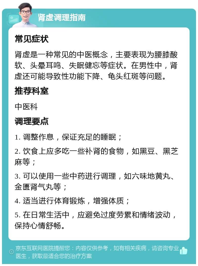 肾虚调理指南 常见症状 肾虚是一种常见的中医概念，主要表现为腰膝酸软、头晕耳鸣、失眠健忘等症状。在男性中，肾虚还可能导致性功能下降、龟头红斑等问题。 推荐科室 中医科 调理要点 1. 调整作息，保证充足的睡眠； 2. 饮食上应多吃一些补肾的食物，如黑豆、黑芝麻等； 3. 可以使用一些中药进行调理，如六味地黄丸、金匮肾气丸等； 4. 适当进行体育锻炼，增强体质； 5. 在日常生活中，应避免过度劳累和情绪波动，保持心情舒畅。