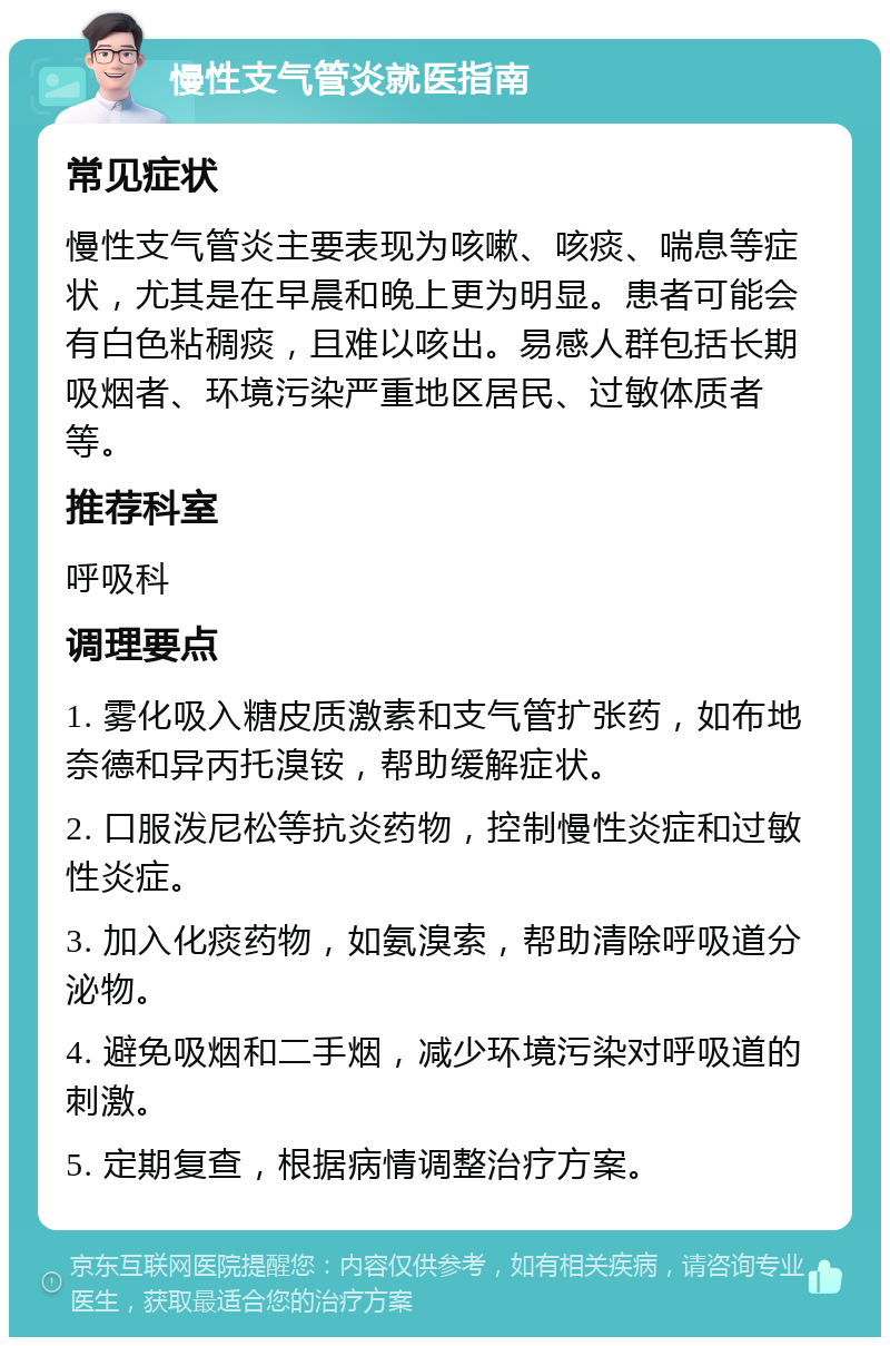 慢性支气管炎就医指南 常见症状 慢性支气管炎主要表现为咳嗽、咳痰、喘息等症状，尤其是在早晨和晚上更为明显。患者可能会有白色粘稠痰，且难以咳出。易感人群包括长期吸烟者、环境污染严重地区居民、过敏体质者等。 推荐科室 呼吸科 调理要点 1. 雾化吸入糖皮质激素和支气管扩张药，如布地奈德和异丙托溴铵，帮助缓解症状。 2. 口服泼尼松等抗炎药物，控制慢性炎症和过敏性炎症。 3. 加入化痰药物，如氨溴索，帮助清除呼吸道分泌物。 4. 避免吸烟和二手烟，减少环境污染对呼吸道的刺激。 5. 定期复查，根据病情调整治疗方案。