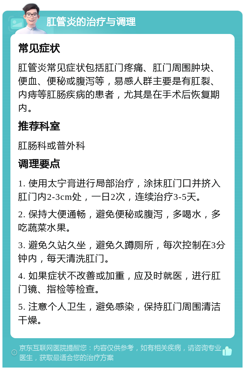 肛管炎的治疗与调理 常见症状 肛管炎常见症状包括肛门疼痛、肛门周围肿块、便血、便秘或腹泻等，易感人群主要是有肛裂、内痔等肛肠疾病的患者，尤其是在手术后恢复期内。 推荐科室 肛肠科或普外科 调理要点 1. 使用太宁膏进行局部治疗，涂抹肛门口并挤入肛门内2-3cm处，一日2次，连续治疗3-5天。 2. 保持大便通畅，避免便秘或腹泻，多喝水，多吃蔬菜水果。 3. 避免久站久坐，避免久蹲厕所，每次控制在3分钟内，每天清洗肛门。 4. 如果症状不改善或加重，应及时就医，进行肛门镜、指检等检查。 5. 注意个人卫生，避免感染，保持肛门周围清洁干燥。