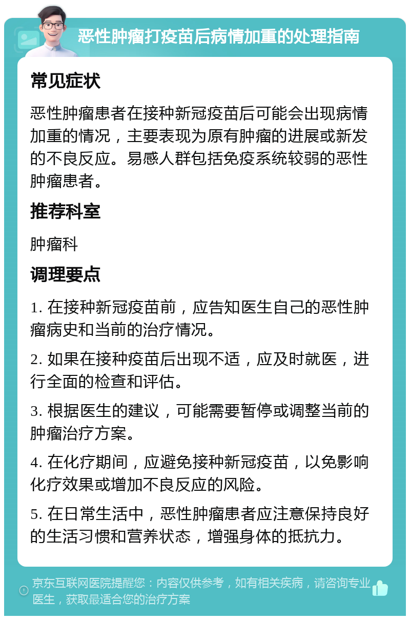 恶性肿瘤打疫苗后病情加重的处理指南 常见症状 恶性肿瘤患者在接种新冠疫苗后可能会出现病情加重的情况，主要表现为原有肿瘤的进展或新发的不良反应。易感人群包括免疫系统较弱的恶性肿瘤患者。 推荐科室 肿瘤科 调理要点 1. 在接种新冠疫苗前，应告知医生自己的恶性肿瘤病史和当前的治疗情况。 2. 如果在接种疫苗后出现不适，应及时就医，进行全面的检查和评估。 3. 根据医生的建议，可能需要暂停或调整当前的肿瘤治疗方案。 4. 在化疗期间，应避免接种新冠疫苗，以免影响化疗效果或增加不良反应的风险。 5. 在日常生活中，恶性肿瘤患者应注意保持良好的生活习惯和营养状态，增强身体的抵抗力。