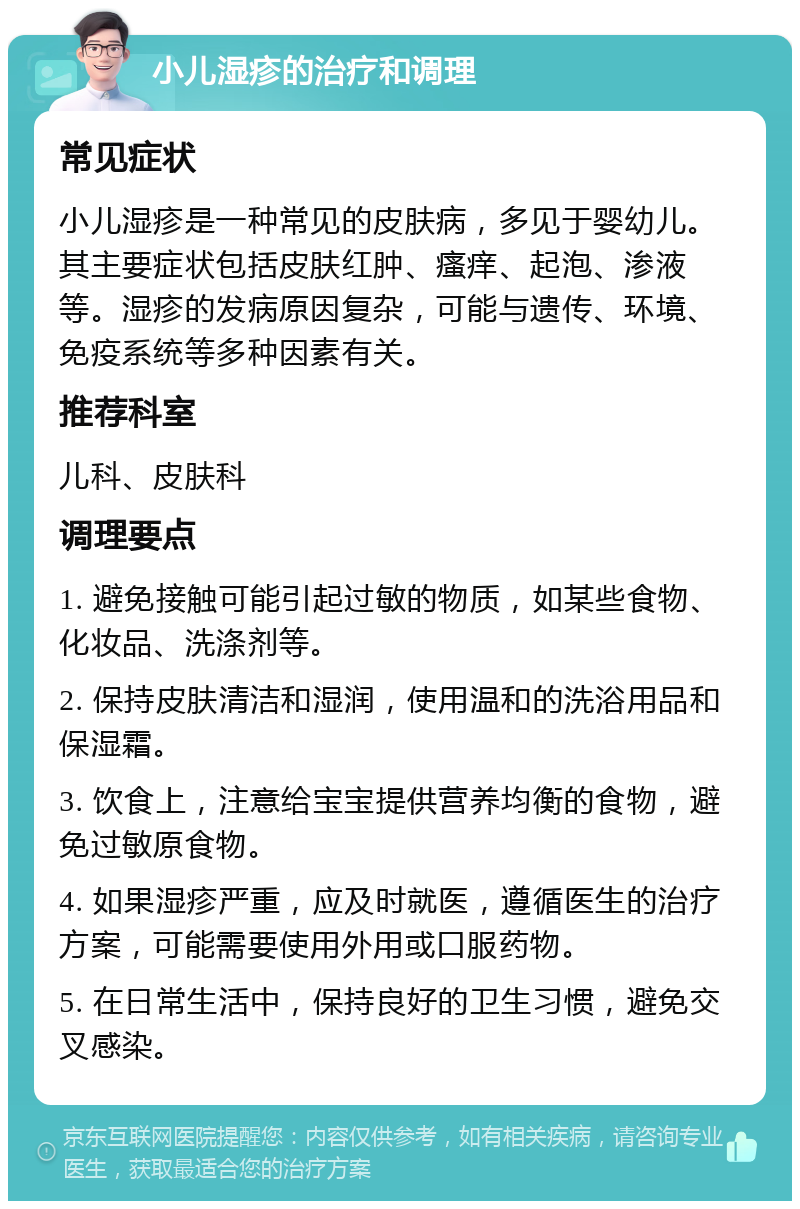 小儿湿疹的治疗和调理 常见症状 小儿湿疹是一种常见的皮肤病，多见于婴幼儿。其主要症状包括皮肤红肿、瘙痒、起泡、渗液等。湿疹的发病原因复杂，可能与遗传、环境、免疫系统等多种因素有关。 推荐科室 儿科、皮肤科 调理要点 1. 避免接触可能引起过敏的物质，如某些食物、化妆品、洗涤剂等。 2. 保持皮肤清洁和湿润，使用温和的洗浴用品和保湿霜。 3. 饮食上，注意给宝宝提供营养均衡的食物，避免过敏原食物。 4. 如果湿疹严重，应及时就医，遵循医生的治疗方案，可能需要使用外用或口服药物。 5. 在日常生活中，保持良好的卫生习惯，避免交叉感染。