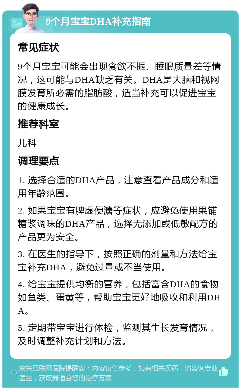 9个月宝宝DHA补充指南 常见症状 9个月宝宝可能会出现食欲不振、睡眠质量差等情况，这可能与DHA缺乏有关。DHA是大脑和视网膜发育所必需的脂肪酸，适当补充可以促进宝宝的健康成长。 推荐科室 儿科 调理要点 1. 选择合适的DHA产品，注意查看产品成分和适用年龄范围。 2. 如果宝宝有脾虚便溏等症状，应避免使用果铺糖浆调味的DHA产品，选择无添加或低敏配方的产品更为安全。 3. 在医生的指导下，按照正确的剂量和方法给宝宝补充DHA，避免过量或不当使用。 4. 给宝宝提供均衡的营养，包括富含DHA的食物如鱼类、蛋黄等，帮助宝宝更好地吸收和利用DHA。 5. 定期带宝宝进行体检，监测其生长发育情况，及时调整补充计划和方法。