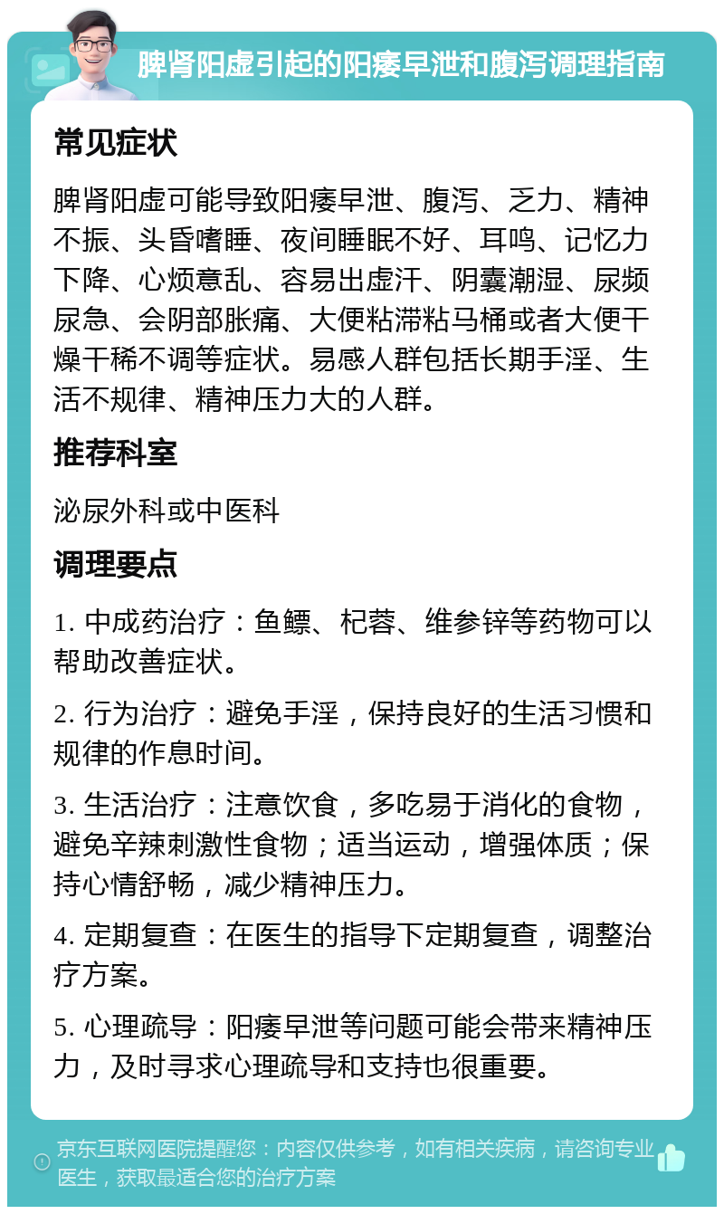 脾肾阳虚引起的阳痿早泄和腹泻调理指南 常见症状 脾肾阳虚可能导致阳痿早泄、腹泻、乏力、精神不振、头昏嗜睡、夜间睡眠不好、耳鸣、记忆力下降、心烦意乱、容易出虚汗、阴囊潮湿、尿频尿急、会阴部胀痛、大便粘滞粘马桶或者大便干燥干稀不调等症状。易感人群包括长期手淫、生活不规律、精神压力大的人群。 推荐科室 泌尿外科或中医科 调理要点 1. 中成药治疗：鱼鳔、杞蓉、维参锌等药物可以帮助改善症状。 2. 行为治疗：避免手淫，保持良好的生活习惯和规律的作息时间。 3. 生活治疗：注意饮食，多吃易于消化的食物，避免辛辣刺激性食物；适当运动，增强体质；保持心情舒畅，减少精神压力。 4. 定期复查：在医生的指导下定期复查，调整治疗方案。 5. 心理疏导：阳痿早泄等问题可能会带来精神压力，及时寻求心理疏导和支持也很重要。