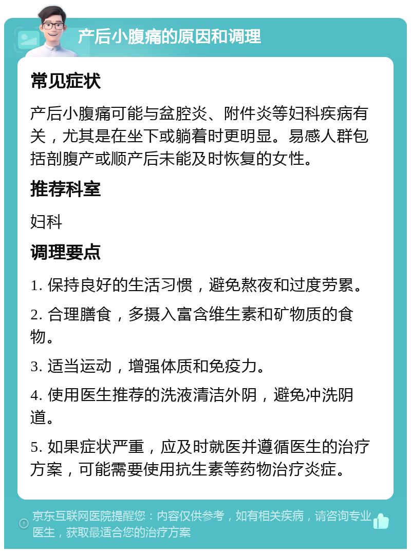 产后小腹痛的原因和调理 常见症状 产后小腹痛可能与盆腔炎、附件炎等妇科疾病有关，尤其是在坐下或躺着时更明显。易感人群包括剖腹产或顺产后未能及时恢复的女性。 推荐科室 妇科 调理要点 1. 保持良好的生活习惯，避免熬夜和过度劳累。 2. 合理膳食，多摄入富含维生素和矿物质的食物。 3. 适当运动，增强体质和免疫力。 4. 使用医生推荐的洗液清洁外阴，避免冲洗阴道。 5. 如果症状严重，应及时就医并遵循医生的治疗方案，可能需要使用抗生素等药物治疗炎症。