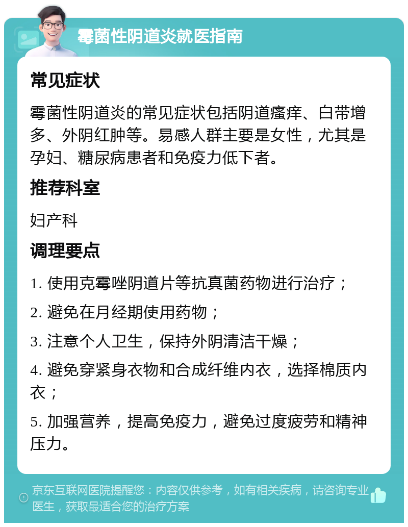 霉菌性阴道炎就医指南 常见症状 霉菌性阴道炎的常见症状包括阴道瘙痒、白带增多、外阴红肿等。易感人群主要是女性，尤其是孕妇、糖尿病患者和免疫力低下者。 推荐科室 妇产科 调理要点 1. 使用克霉唑阴道片等抗真菌药物进行治疗； 2. 避免在月经期使用药物； 3. 注意个人卫生，保持外阴清洁干燥； 4. 避免穿紧身衣物和合成纤维内衣，选择棉质内衣； 5. 加强营养，提高免疫力，避免过度疲劳和精神压力。