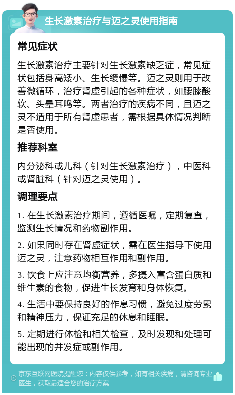 生长激素治疗与迈之灵使用指南 常见症状 生长激素治疗主要针对生长激素缺乏症，常见症状包括身高矮小、生长缓慢等。迈之灵则用于改善微循环，治疗肾虚引起的各种症状，如腰膝酸软、头晕耳鸣等。两者治疗的疾病不同，且迈之灵不适用于所有肾虚患者，需根据具体情况判断是否使用。 推荐科室 内分泌科或儿科（针对生长激素治疗），中医科或肾脏科（针对迈之灵使用）。 调理要点 1. 在生长激素治疗期间，遵循医嘱，定期复查，监测生长情况和药物副作用。 2. 如果同时存在肾虚症状，需在医生指导下使用迈之灵，注意药物相互作用和副作用。 3. 饮食上应注意均衡营养，多摄入富含蛋白质和维生素的食物，促进生长发育和身体恢复。 4. 生活中要保持良好的作息习惯，避免过度劳累和精神压力，保证充足的休息和睡眠。 5. 定期进行体检和相关检查，及时发现和处理可能出现的并发症或副作用。