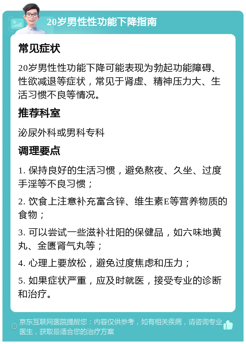 20岁男性性功能下降指南 常见症状 20岁男性性功能下降可能表现为勃起功能障碍、性欲减退等症状，常见于肾虚、精神压力大、生活习惯不良等情况。 推荐科室 泌尿外科或男科专科 调理要点 1. 保持良好的生活习惯，避免熬夜、久坐、过度手淫等不良习惯； 2. 饮食上注意补充富含锌、维生素E等营养物质的食物； 3. 可以尝试一些滋补壮阳的保健品，如六味地黄丸、金匮肾气丸等； 4. 心理上要放松，避免过度焦虑和压力； 5. 如果症状严重，应及时就医，接受专业的诊断和治疗。